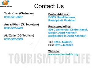 Contact Us Yasir Khan (Chairman) 0333-521-8667 Amjad Khan (G. Secretary) 0333-552-9499 Aki Zafar (DG Tourism) 0333-582-6359 Postal Address: B-589, Satellite town, Rawalpindi, Pakistan   Registered office:   530 Commercial Centre Nangi, Mirpur, Azad Kashmir (Registered in Azad Kashmir)   Tel:  9251- 4428323   Fax:  9251- 4428323   Website: www.tourismforlife.org 