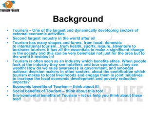 Background Tourism – One of the largest and dynamically developing sectors of external economic activities  Second largest industry in the world after oil Tourism has many shapes and forms, from local- domestic to international tourism…from health, sports, leisure, adventure to business tourism. It has all the essentials to make a significant change in the society and this can be very beneficial not just for the area but to the world it resides in!  Tourism is often seen as an industry which benefits elites. When people look at the industry they see hoteliers and tour operators…they see wealth! How do we raise awareness in government, and amongst national decision makers in other sectors, about the contribution which tourism makes to local livelihoods and engage them in joint initiatives to increase the local economic development and poverty reduction impacts?  Economic benefits of Tourism – think about it! Social benefits of Tourism – think about this too! Environmental benefits of Tourism – let us help you think about these too!! 