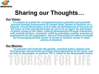 Sharing our Thoughts… Our Vision: To explore & exploit the variegated tourism potential and promote tourism friendly environment to market Azad Jammu & Kashmir as a Popular Tourist Destination and to take up development of tourism on the basis of well coordinated plan to use it as an agent for promotion of better image of the State, cultural development through interaction with outside visitors, economic uplift by providing various avenues of employment for the population, source of earning and inflow of wealth by encouraging private sector to invest in tourism sector in Azad Jammu & Kashmir. Our Mission:   To educate and motivate the people, sensitize policy makers and functionaries and promote activities and programmes of the Govt. and as well as the people, to achieve TFL’s vision in the foreseeable future. 