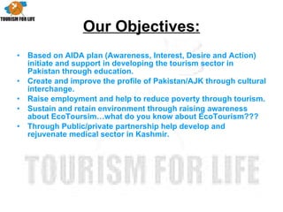 Our Objectives: Based on AIDA plan (Awareness, Interest, Desire and Action) initiate and support in developing the tourism sector in Pakistan through education. Create and improve the profile of Pakistan/AJK through cultural interchange. Raise employment and help to reduce poverty through tourism. Sustain and retain environment through raising awareness about EcoToursim…what do you know about EcoTourism??? Through Public/private partnership help develop and rejuvenate medical sector in Kashmir. 