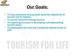 Our Goals: To raise awareness among youth about the importance of tourism and its impacts. To counter terrorism through tourism To support government in developing and implementing tourism policy. To help/support the rural and unexplored medical sector of AJK. 