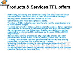Products & Services TFL offers Motivating, educating and communicating with the people of urban and rural areas to have tourism in their areas and surroundings. Helping in the conservation of historical places. Constructing and maintaining tourist spots. Training to NGOs in technology and how to run the organization and to motivate the people. Training personnel of national, international agencies, donor agencies and financial institutions in the technologies and ways to implement the programmes so that Millennium Development Goals regarding sustainable tourism would be achieved by the year 2015 and 2025 respectively. Help and supporting preparation of pamphlets, charts, calendar, publication of books about Tourism, Health, Sports and Culture. Training Government and Non-government officials by conducting awareness programme and short training courses. Providing vocational training to underprivileged sections of the society Equipping them with necessary skills to attain livelihood and thereby enabling to stand on their own feet. 