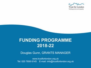 FUNDING PROGRAMME
2018-22
Douglas Gunn, GRANTS MANAGER
www.trustforlondon.org.uk
Tel: 020 7606 6145 E-mail: info@trustforlondon.org.uk
 