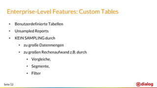 Seite 12
• Benutzerdefinierte Tabellen
• Unsampled Reports
• KEIN SAMPLING durch
• zu große Datenmengen
• zu großen Rechenaufwand z.B. durch
• Vergleiche,
• Segmente,
• Filter
Enterprise-Level Features: Custom Tables
 