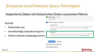 Seite 17
Enterprise-Level Features: Query Time Import
Importierte Daten mit historischen Daten zusammen führen
Vorteile:
• Fehlerhafte und
• Unvollständige Uploads korrigieren
• Falsche Uploads rückgängig machen
 