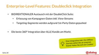 Seite 20
Enterprise-Level Features: Doubleclick Integration
• BIDIREKTIONALER Austausch mit der DoubleClick Suite:
• Erfassung von Kampagnen-Daten inkl. View-Streams
• Targeting-Segmente werden aufgrund 1st-Party Daten gepushed
• Die beste 360° Integration über ALLE Kanäle am Markt.
 