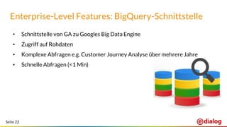 Seite 22
Enterprise-Level Features: BigQuery-Schnittstelle
• Schnittstelle von GA zu Googles Big Data Engine
• Zugriff auf Rohdaten
• Komplexe Abfragen e.g. Customer Journey Analyse über mehrere Jahre
• Schnelle Abfragen (<1 Min)
 