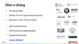 Seite 3
Über e-dialog
• Gründung 2003
• Märkte: D-A-CH (plus Konzerntöchter)
• Branchen: Telco, Finance, Retail
• GA Certified Partner
• GA Premium Certified Reseller
• Doubleclick Reseller
• www.e-dialog.at
 
