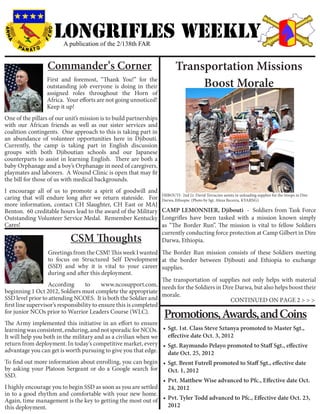 LONGRIFLEs WEEKLY
                           A publication of the 2/138th FAR


                    Commander’s Corner                                          Transportation Missions
                   First and foremost, “Thank You!” for the
                   outstanding job everyone is doing in their                        Boost Morale
                   assigned roles throughout the Horn of
                   Africa. Your efforts are not going unnoticed!
                   Keep it up!
One of the pillars of our unit’s mission is to build partnerships
with our African friends as well as our sister services and
coalition contingents. One approach to this is taking part in
an abundance of volunteer opportunities here in Djibouti.
Currently, the camp is taking part in English discussion
groups with both Djiboutian schools and our Japanese
counterparts to assist in learning English. There are both a
baby Orphanage and a boy’s Orphanage in need of caregivers,
playmates and laborers. A Wound Clinic is open that may fit
the bill for those of us with medical backgrounds.
I encourage all of us to promote a spirit of goodwill and
caring that will endure long after we return stateside. For DJIBOUTI- 2nd Lt. David Terracino assists in unloading supplies for the troops in Dire
                                                              Darwa, Ethiopia. (Photo by Sgt. Alexa Becerra, KYARNG)
more information, contact CH Slaughter, CH East or MAJ
Benton. 60 creditable hours lead to the award of the Military CAMP LEMONNIER, Djibouti - Soldiers from Task Force
Outstanding Volunteer Service Medal. Remember Kentucky Longrifles have been tasked with a mission known simply
Cares!                                                        as “The Border Run”. The mission is vital to fellow Soldiers
                                                              currently conducting force protection at Camp Gilbert in Dire
                              CSM Thoughts                    Darwa, Ethiopia.
                   Greetings from the CSM! This week I wanted The Border Run mission consists of these Soldiers meeting
                   to focus on Structured Self Development at the border between Djibouti and Ethiopia to exchange
                   (SSD) and why it is vital to your career supplies.
                   during and after this deployment.
                                                                   The transportation of supplies not only helps with material
                   According       to      www.ncosupport.com, needs for the Soldiers in Dire Darwa, but also helps boost their
beginning 1 Oct 2012, Soldiers must complete the appropriate
                                                                   morale.
SSD level prior to attending NCOES. It is both the Soldier and                               CONTINUED ON PAGE 2 > > >
first line supervisor’s responsibility to ensure this is completed
for junior NCOs prior to Warrior Leaders Course (WLC).
                                                                          Promotions, Awards, and Coins
The Army implemented this initiative in an effort to ensure
learning was consistent, enduring, and not sporadic for NCOs. •	 Sgt. 1st. Class Steve Sztanya promoted to Master Sgt.,
It will help you both in the military and as a civilian when we    effective date Oct. 3, 2012
return from deployment. In today’s competitive market, every •	 Sgt. Raymundo Pelayo promoted to Staff Sgt., effective
advantage you can get is worth pursuing to give you that edge.     date Oct. 25, 2012
To find out more information about enrolling, you can begin •	 Sgt. Brent Futrell promoted to Staff Sgt., effective date
by asking your Platoon Sergeant or do a Google search for          Oct. 1, 2012
SSD.
                                                                •	 Pvt. Matthew Wise advanced to Pfc., Effective date Oct.
I highly encourage you to begin SSD as soon as you are settled     24, 2012
in to a good rhythm and comfortable with your new home.
Again, time management is the key to getting the most out of •	 Pvt. Tyler Todd advanced to Pfc., Effective date Oct. 23,
this deployment.                                                   2012
 