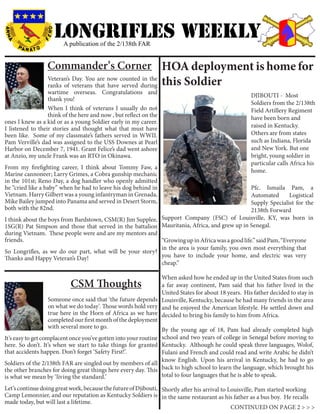 LONGRIFLEs WEEKLY
                        A publication of the 2/138th FAR


                 Commander’s Corner HOA deployment is home for
                  Veteran’s Day. You are now counted in the
                  ranks of veterans that have served during        this Soldier                      		
                  wartime overseas. Congratulations and
                                                                                                      DJIBOUTI - Most
                  thank you!
                                                                                                      Soldiers from the 2/138th
                  When I think of veterans I usually do not                                           Field Artillery Regiment
                  think of the here and now , but reflect on the                                      have been born and
ones I knew as a kid or as a young Soldier early in my career.
I listened to their stories and thought what that must have                                           raised in Kentucky.
been like. Some of my classmate’s fathers served in WWII.                                             Others are from states
Pam Verville’s dad was assigned to the USS Downes at Pearl                                            such as Indiana, Florida
Harbor on December 7, 1941. Grant Felice’s dad went ashore                                            and New York. But one
at Anzio, my uncle Frank was an RTO in Okinawa.                                                       bright, young soldier in
                                                                                                      particular calls Africa his
From my firefighting career, I think about Tommy Faw, a
                                                                                                      home.
Marine cannoneer; Larry Grimes, a Cobra gunship mechanic
in the 101st; Reno Day, a dog handler who openly admitted
he “cried like a baby” when he had to leave his dog behind in                                   Pfc. Ismaila Pam, a
Vietnam. Harry Gilbert was a young infantryman in Grenada,                                      Automated       Logistical
Mike Bailey jumped into Panama and served in Desert Storm,                                      Supply Specialist for the
both with the 82nd.                                                                             2138th Forward
I think about the boys from Bardstown, CSM(R) Jim Supplee, Support Company (FSC) of Louisville, KY, was born in
1SG(R) Pat Simpson and those that served in the battalion Mauritania, Africa, and grew up in Senegal.
during Vietnam. These people were and are my mentors and
friends.                                                   “Growing up in Africa was a good life.” said Pam, “Everyone
                                                           in the area is your family, you own most everything that
So Longrifles, as we do our part, what will be your story?
Thanks and Happy Veteran’s Day!                            you have to include your home, and electric was very
                                                           cheap.”

                                                                 When asked how he ended up in the United States from such
                           CSM Thoughts                          a far away continent, Pam said that his father lived in the
                                                                 United States for about 18 years. His father decided to stay in
                    Someone once said that ‘the future depends Louisville, Kentucky, because he had many friends in the area
                    on what we do today’. Those words hold very and he enjoyed the American lifestyle. He settled down and
                    true here in the Horn of Africa as we have decided to bring his family to him from Africa.
                    completed our first month of the deployment
                    with several more to go.
                                                                 By the young age of 18, Pam had already completed high
It’s easy to get complacent once you’ve gotten into your routine school and two years of college in Senegal before moving to
here. So don’t. It’s when we start to take things for granted Kentucky. Although he could speak three languages, Wolof,
that accidents happen. Don’t forget ‘Safety First!’.             Fulani and French and could read and write Arabic he didn’t
                                                                 know English. Upon his arrival in Kentucky, he had to go
Soldiers of the 2/138th FAR are singled out by members of all
the other branches for doing great things here every day. This back to high school to learn the language, which brought his
is what we mean by ‘living the standard.’                        total to four languages that he is able to speak.

Let’s continue doing great work, because the future of Djibouti, Shortly after his arrival to Louisville, Pam started working
Camp Lemonnier, and our reputation as Kentucky Soldiers is in the same restaurant as his father as a bus boy. He recalls
made today, but will last a lifetime.
                                                                                               CONTINUED ON PAGE 2 > > >
 