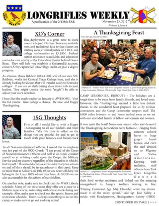 LONGRIFLEs WEEKLY
                         A publication of the 2/138th FAR                                    November 23, 2012
                                                                                                      Volume 1, Issue 6


                           XO’s Corner                                             A Thanksgiving Feast
                                                                     Story by Capt. Daniel Van Horn
                 This deployment is a great time to work
                 toward a degree. On-line classes are available
                 now, and traditional face to face classes are
                 starting soon, criminal justice on 4 DEC and
                 college mathematics on 15 JAN. Federal
                 tuition assistance is available, and education
counselors are nearby at the Education Center behind Green
Bean. They will help you establish a GoArmyEd account,
convert Army experience into college credit, or plan a degree
program.
As a bonus, Shana Baldwin (824-4120), wife of our own SFC
Baldwin, works for Central Texas College here, and she is
already looking for classes that will transfer easily to Kentucky
colleges. If you are on shift during class times, talk to your       DJIBOUTI - Soldiers from Task Force Longrifles enjoyed a great Thanksgiving dinner at
leaders. They might (notice the word “might”) be able to             Camp Lemonnier, Djibouti. (Photo credit: Capt. Daniel Van Horn, 2-138th PAO)
adjust your work schedule.
                                                          CAMP LEMONNIER, DJIBOUTI – The holidays are a
I hear that the math teacher in January is AWESOME. Visit tough time to be away from family, friends, and loved ones.
the Ed Center. Give college a chance. Be nice, and Happy However, this Thanksgiving seemed a little less distant
Thanksgiving.                                             thanks to the wonderful feast prepared for us by civilian
                                                          contractors and the Camp Lemonnier support staff. The
                                                          8,000 miles between us and home melted away as we sat
                          1SG Thoughts                    with our extended family of fellow servicemen and women.

                  First of all, I would like to wish a Happy It was quite the feast! Numerous meats, sides and desserts!
                  Thanksgiving to all our Soldiers and their The Thanksgiving decorations were fantastic, ranging from
                  families. Take this time to reflect on the                                          autumn colored
                  things you are grateful for and to get in                                           leaves to huge
                  touch with your families and friends back                                           ginger      bread
home.                                                                                                                              homes, and even
To all Non-commissioned officers, I would like to emphasis                                                                         the staff dressed
one key part of the NCO Creed: “I am proud of the Corps                                                                            up as Pilgrims
of Noncommissioned Officers and will at all times conduct                                                                          and         Native
myself so as to bring credit upon the Corps, the Military                                                                          Americans.
Service and my country regardless of the situation in which I                                                                      Keeping       with
find myself.” This should serve as a reminder that your actions                                                                    tradition,    staff
on and off duty should be in accordance to this creed. Keep
                                                                                                                                   officers from Task
in mind that as Soldiers on Title 10, we are never off duty. We     DJIBOUTI - Gingerbread houses were part of the decorations
belong to the Army 100% of our time here. As NCO’s we are           for Thanksgiving dinner. (Photo credit: Capt. Daniel Van Horn, Force Longrifles
also accountable for the actions of our Soldiers.                   2-138th PAO)                                                   d o n n e d
                                                                    their food service uniforms and dished out the amazing
On another note, make sure to check out the MWR Liberty             smorgasbord to hungry Soldiers waiting in line.
schedule. Many of the excursions they offer are a once in a
lifetime experiences, swimming with whale sharks being one “Having Command Sgt. Maj. Chumley serve my dinner
example. Also, make sure to check out the sports, fitness and made it all the more special,” said Sgt. Josh Salley, a
recreation schedule. There is always something to do on this medic with Headquarters, Headquarters Battery (HHB)
camp, so make sure to get out and stay active!
                                                                                     CONTINUED ON PAGE 2 > > >
 