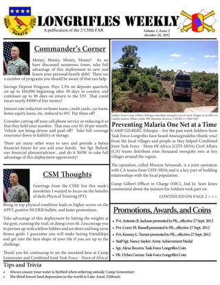 LONGRIFLEs WEEKLY
                        A publication of the 2/138th FAR                                      Volume 1, Issue 2
                                                                                              October 26, 2012



                   Commander’s Corner
               Money, Money, Money, Money! As we
               have discussed numerous times, take full
               advantage of this deployment to save and
               lessen your personal/family debt! There are
a number of programs you should be aware of that can help.
Savings Deposit Program: Pays 2.5% on deposits quarterly
on up to $10,000 beginning after 30 days in country and
continues up to 90 days on return to the US! That could
mean nearly $1000 of free money!
Interest rate reduction on home loans, credit cards, car loans,
home equity loans, etc. reduced to 6%! Pay them off!              Soldiers from Camp Gilbert, Ethiopia distribute mosquito nets to local villages in an effort to
                                                                  combat malaria. Photo credit: SPC Brandon Bowron, C BTRY, 2-138th FAR
Consider cutting off your cell phone service or reducing it so
that they hold your number. That may cost $5-10 per month.        Preventing Malaria One Net at a Time
Vehicle not being driven and paid off? Take full coverage CAMP GILBERT, Ethiopia – For the past week Soldiers from
insurance down to liability or storage.                        Task Force Longrifles have heard Ameseginalehu (thank-you)
                                                               from the local villages and people as they helped Combined
There are many other ways to save and provide a better
financial future for you and your family. See Sgt. Buford, Joint Task Force - Horn Of Africa (CJTF-HOA) Civil Affairs
our financial planner/advisor…and do it NOW to take full (CA) teams distribute nine thousand mosquito nets at key
advantage of this deployment opportunity!                      villages around the region.
                                                                  The operation, called Mission Savannah, is a joint operation
                                                                  with CA teams from CJTF-HOA and is a key part of building
                        CSM Thoughts                              relationships with the local population.

                  Greetings from the CSM! For this week’s Camp Gilbert Officer in Charge (OIC), 2nd Lt. Sean Jones
                  newsletter I wanted to focus on the benefits commented about the mission his Soldiers took part on.
                  of daily Physical Training (PT).                                      CONTINUED ON PAGE 2 > > >
Being in top physical condition leads to higher scores on the
APFT, positive NCOER bullets, and faster promotions.               Promotions, Awards, and Coins
Take advantage of this deployment by hitting the weights at
                                                                   •	 Pvt. Antonio R. Jackson promoted to Pfc., effective 27 Sept. 2012
the gym, running the trail, or doing cross-fit. I encourage you
to partner up with a fellow Soldier and set short and long-term    •	 Pvt. Corey M. Russell promoted to Pfc., effective 27 Sept. 2012
fitness goals. I guarantee you will make lasting friendships       •	 Pvt. Kenney L. Turner promoted to Pfc., effective 27 Sept. 2012
and get into the best shape of your life if you are up to the
                                                                   •	 Staff Sgt. Nancy Saylor: Army Achievement Medal
challenge.
                                                          •	 Sgt. Alexa Becerra: Task Force Longrifles Coin
Thank you for continuing to set the standard here at Camp
                                                          •	 Pfc. Dylan Curran: Task Force Longrifles Coin
Lemonnier and Combined Joint Task Force - Horn of Africa!
Tips and Trivia
•	   Always ensure your water is bottled when ordering outside Camp Lemonnier
•	   The third lowest land depression in the world is Lake Assal, Djibouti
 