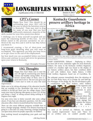 LONGRIFLEs WEEKLY
                       A publication of the 2/138th FAR                                       January 4, 2013
                                                                                               Volume 1, Issue 12


                         CPT’s Corner                                 Kentucky Guardsmen
               Happy New Year! This should be an
               outstanding year since 2013 will be
                                                                   preseve artillery heritage in
               the year in which the battalion returns                        Africa
               to Kentucky! Time may start to drag              Story and photos by 1st Lt. Mike Lowry
               for some of you now that you have
               sufficiently mastered a majority of the
skills needed for your force protection duties.
I challenge you to keep yourself occupied and not
waste the remaining months of this tour. As LTC
Elliott stated in the previous newsletter we are a
third of the way thru and it will be late May before
you know it.
I recommend creating a list of short-term and
long-term goals detailing what you still want to
accomplish. This approach can help you keep focus
as we get closer to the end of this deployment.
See how much you can accomplish before you leave                DJIBOUTI - Soldiers from Alpha Battery, 2-138th Field Artillery, work on the final
Africa and continue to excel and strive for greatness           touches of painting the two M3 cannons that are displayed on a prominent corner of Camp
                                                                Lemonnier, Djibouti.
upon your return to Kentucky.
                                                                CAMP LEMONNIER, Djibouti - Deploying to Africa
                                ~Capt. Christopher Fitzwater    has been full of new, unfamiliar sights for most Kentucky
                                                                Soldiers. For many in the Kentucky Artillery Regiment,
                        1SG Thoughts                            comfort of a familiar sight was found in the display of
                                                                two historic artillery pieces, but their condition didn’t
                  Happy New Year! Make sure to start the        sit well with Soldiers from Alpha Battery, 2-138th
                  year off right by maintaining your fitness    Field Artillery Regiment, based out of Carrollton, Ky.
                  routine and healthy eating habits. If you
                  haven’t started either of these, now is a     The unkempt cannons immediately drew the attention of
                  great time to do so. The new year gives you   Sgt. 1st Class Ricky Sacra, of La Grange, Ky. and Staff Sgt.
                  a fresh start to work on areas that need      Ken Wininger, of Dry Ridge, Ky. The two developed a plan,
improvement.                                                    in coordination with Navy Seabees, other Soldiers
Make sure to be taking advantage of the education benefits                                             in the regiment and
that are available to you. Remember that most of us are                                                even a few local
entitled to $4,500 per fiscal year for college classes. Don’t                                          nationals to paint
waste your time by playing video games in your CLU all day                                             the        cannons,
and being a ‘cluser’ or sitting around doing nothing at 11                                             improve          the
Degrees every night.                                                                                   grounds where they
Use your extra time to better yourself, take some college                                              are displayed, and
classes. If you have any education questions, visit the camp                                           create signage that
education office which is located behind the Green Bean.                                               explains the history
                                                                                                       of the artillery
There are also many different programs available here to                                               p i e c e s .
learn a foreign language, whether it be distance learning or
going to a class here on camp. Knowing a foreign language       “As soon as we [arrived in] Djibouti, we realized
can open many doors for people, especially for Soldiers.        they needed improvement,” Sacra said. “Since we
Keep working toward accomplishing your goals and stay           are an artillery unit, we couldn’t possibly leave
positive. 			
					                                       ~1SG Ray Fortier                                             CONTINUED ON PAGE 2 > > >
 