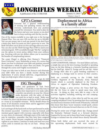LONGRIFLEs WEEKLY
                         A publication of the 2/138th FAR                                         January 11, 2013
                                                                                                     Volume 1, Issue 13


                           CPT’s Corner                                          Deployment to Africa
                  Everyone has a general understanding
                  of earning and spending money, but not                           is a family affair
                  everyone understands how you position              Story and photos by 1st Lt. Mike Lowry (Contributers: Sgt. Alexa Becerra and Staff Sgt.
                                                                     Steve Tressler)
                  yourself for retirement. You need to plan for
                  the future and save your money so you don’t
                  have to keep working until the day you die.
One of the means available to you right now is the Savings
Deposit Plan. You can earn 10% tax-free for up to $10,000.
You can put money into it each pay period if you don’t have
a lump sum. Roth Accounts are also a great way to save. The
Roth will allow you to draw tax free earnings when you retire.
You can also use the Thrift Savings Plan (TSP) to reach your
retirement goals. TSP is available through “My Pay” and gives
you the option to invest pretax dollars from your military
pay. Investing with pre-tax dollars allows you to maximize
the benefits of compounding interest.                                DJIBOUTI - Staff Sgt. Adam R. Zuniga and son Spc. Adam C. Zuniga are both currently
The camp Chapel is offering Dave Ramsey’s “Financial                 deployed with Kentucky National Guard’s Task Force Longrifles to Djibouti, Africa. (Photo
                                                                     by 1st Lt. Mike Lowry, 2-138th UPAHR)
Peace University” every Wednesday at noon. It’s a series that
shows you how to eliminate your debt and position yourself           CAMP LEMONNIER, Djibouti - For most fathers and sons,
for retirement a whole lot sooner than you think. I’ve gone          a simple day out on the lawn tossing a baseball or spending
through the course and I highly recommend it.                        time on the lake fishing is a fantastic bonding experience,
                                                                     but for Staff Sgt. Adam R. Zuniga and his son Spc. Adam
I hope you take time to look at your finances and eliminate
                                                                     C. Zuniga their idea of a great bonding experience is
your debt while you have a steady income during this
                                                                     deploying to a foreign land in service to their country.
deployment. If you’re already debt-free, congratulations! I
hope you help inspire others to join you.                            Both are currently serving in the 2-138th Field
                                                ~Capt. R.J. Hill     Artillery Regiment of the Kentucky Army National
                                                                     Guard, which is currently deployed to the Horn of
                          1SG Thoughts                               Africa in support of Operation Enduring Freedom.
	                    Ladies and gentlemen of Task Force
                     Longrifles, I would like to take this time to   Staff Sgt. Zuniga, a prior service Air Force Staff Sgt.,
                     express how important it is to make safety      left the Air Force in order to spend more time with
                     a number one priority on your list. Always      his son. In doing so, they were able to enjoy a lot of
                     make decisions with the safety of those         activities together, including working out and camping.
                     you work for or lead in mind. Make sure         Staff Sgt. Zuniga recalls a time when he and his son went
to follow the plans and decisions made by an NCO and work
                                                                     camping and played ‘Army’ by painting their faces and doing
as a team to accomplish missions. NCOs should always be
                                                                     reconnaissance missions in the woods of Kentucky. Little did
aware of all situations around them and be aggressive with
the decisions they have made.                                        they know that these ‘recon’ missions would spark a desire
                                                                     in them both to become forward observers in the US Army.
Let’s not forget all the hard work we have put forward to make
this mission successful. Continue to train, be trained, and          During his senior year of high school, Spc. Zuniga joined
maintain good rapport with everyone, especially with those           the Kentucky National Guard as a forward observer.
in your chain of command. Although many of the tasks here            Inspired by his son and to keep their bond strong, Staff Sgt.
may be repetitive, remember that they have been assigned             Zuniga re-enlisted into the armed forces shortly thereafter.
for a reason. Never become complacent and always remain
vigilent in your duties. Continue to study and read over your        When both father and son received the news of
vision cards to remind you why we are here. Always stay              the upcoming deployment, both were excited by
positive.
			                                        ~1SG Rodney Mitchell                                              CONTINUED ON PAGE 2 > > >
 