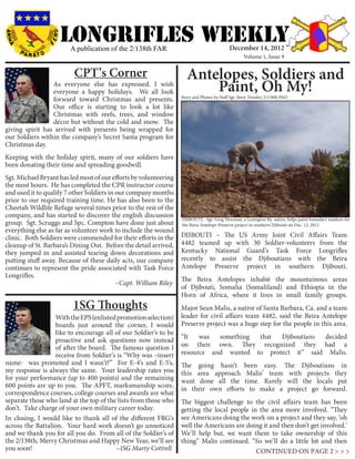 LONGRIFLEs WEEKLY
                            A publication of the 2/138th FAR                                          December 14, 2012
                                                                                                              Volume 1, Issue 9


                             CPT’s Corner                                      Antelopes, Soldiers and
                 As everyone else has expressed, I wish
                 everyone a happy holidays. We all look                            Paint, Oh My!
                                                                            Story and Photos by Staff Sgt. Steve Tressler, 2/138th PAO
                 forward toward Christmas and presents.
                 Our office is starting to look a lot like
                 Christmas with reefs, trees, and window
                 décor but without the cold and snow. The
giving spirit has arrived with presents being wrapped for
our Soldiers within the company’s Secret Santa program for
Christmas day.
Keeping with the holiday spirit, many of our soldiers have
been donating their time and spreading goodwill.
Sgt. Michael Bryant has led most of our efforts by volunteering
the most hours. He has completed the CPR instructor course
and used it to qualify 7 other Soldiers in our company months
prior to our required training time. He has also been to the
Cheetah Wildlife Refuge several times prior to the rest of the
company, and has started to discover the english discussion
                                                                DJIBOUTI - Sgt. Greg Newman, a Lexington Ky. native, helps paint boundary markers for
group. Sgt. Scruggs and Spc. Compton have done just about the Beira Antelope Preserve project in southern Djibouti on Dec. 12, 2012.
everything else as far as volunteer work to include the wound
clinic. Both Soldiers were commended for their efforts in the DJIBOUTI – The US Army Joint Civil Affairs Team
cleanup of St. Barbara’s Dining Out. Before the detail arrived, 4482 teamed up with 30 Soldier-volunteers from the
they jumped in and assisted tearing down decorations and Kentucky National Guard’s Task Force Longrifles
putting stuff away. Because of these daily acts, our company recently to assist the Djiboutians with the Beira
continues to represent the pride associated with Task Force Antelope Preserve project in southern Djibouti.
Longrifles. 								
                                                                The Beira Antelopes inhabit the mountainous areas
	        	                                 ~Capt. William Riley
                                                                of Djibouti, Somalia (Somaliland) and Ethiopia in the
                                                                Horn of Africa, where it lives in small family groups.
                             1SG Thoughts                                   Major Sean Malis, a native of Santa Barbara, Ca. and a team
                  With the EPS (enlisted promotion selection)               leader for civil affairs team 4482, said the Beira Antelope
                  boards just around the corner, I would                    Preserve project was a huge step for the people in this area.
                  like to encourage all of our Soldier’s to be
                  proactive and ask questions now instead                   “It   was  something that  Djiboutians decided
                  of after the board. The famous question I                 on their own. They recognized they had a
                  receive from Soldier’s is “Why was –insert                resource and wanted to protect it” said Malis.
name- was promoted and I wasn’t?” For E-4’s and E-5’s,                      The going hasn’t been easy. The Djiboutians in
my response is always the same. Your leadership rates you                   this area approach Malis’ team with projects they
for your performance (up to 400 points) and the remaining                   want done all the time. Rarely will the locals put
600 points are up to you. The APFT, marksmanship score,
                                                                            in their own efforts to make a project go forward.
correspondence courses, college courses and awards are what
separate those who land at the top of the lists from those who              The biggest challenge to the civil affairs team has been
don’t. Take charge of your own military career today.                       getting the local people in the area more involved. “They
In closing, I would like to thank all of the different FRG’s                see Americans doing the work on a project and they say, ‘oh
across the Battalion. Your hard work doesn’t go unnoticed                   well the Americans are doing it and then don’t get involved.’
and we thank you for all you do. From all of the Soldier’s of               We’ll help but, we want them to take ownership of this
the 2/138th, Merry Christmas and Happy New Year, we’ll see                  thing” Malis continued. “So we’ll do a little bit and then
you soon!		                         	 ~1SG Marty Cottrell                                              CONTINUED ON PAGE 2 > > >
 