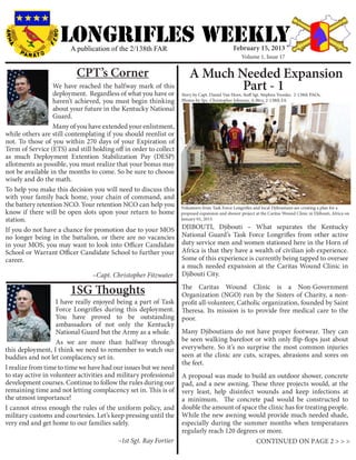 LONGRIFLEs WEEKLY
                        A publication of the 2/138th FAR                                      February 15, 2013
                                                                                                  Volume 1, Issue 17


                           CPT’s Corner                                A Much Needed Expansion
                  We have reached the halfway mark of this
                  deployment. Regardless of what you have or
                                                                               Part - 1
                                                                   Story by Capt. Daniel Van Horn, Staff Sgt. Stephen Tressler, 2-138th PAOs,
                  haven’t achieved, you must begin thinking        Photos by Spc. Christopher Johnson, A-Btry, 2-138th FA
                  about your future in the Kentucky National
                  Guard.
                  Many of you have extended your enlistment,
while others are still contemplating if you should reenlist or
not. To those of you within 270 days of your Expiration of
Term of Service (ETS) and still holding off in order to collect
as much Deployment Extention Stabilization Pay (DESP)
allotments as possible, you must realize that your bonus may
not be available in the months to come. So be sure to choose
wisely and do the math.
To help you make this decision you will need to discuss this
with your family back home, your chain of command, and
the battery retention NCO. Your retention NCO can help you         Volunteers from Task Force Longrifles and local Djiboutians are creating a plan for a
know if there will be open slots upon your return to home          proposed expansion and shower project at the Caritas Wound Clinic in Djibouti, Africa on 	
station.                                                           January 01, 2013.

If you do not have a chance for promotion due to your MOS          DJIBOUTI, Djibouti – What separates the Kentucky
no longer being in the battalion, or there are no vacancies        National Guard’s Task Force Longrifles from other active
in your MOS, you may want to look into Officer Candidate           duty service men and women stationed here in the Horn of
School or Warrant Officer Candidate School to further your         Africa is that they have a wealth of civilian job experience.
career.                                                            Some of this experience is currently being tapped to oversee
				                                                               a much needed expansion at the Caritas Wound Clinic in
				 ~Capt. Christopher Fitzwater                                  Djibouti City.

                        1SG Thoughts                               The Caritas Wound Clinic is a Non-Government
                                                                   Organization (NGO) run by the Sisters of Charity, a non-
	                   I have really enjoyed being a part of Task     profit all-volunteer, Catholic organization, founded by Saint
                    Force Longrifles during this deployment.       Theresa. Its mission is to provide free medical care to the
                    You have proved to be outstanding              poor.
                    ambassadors of not only the Kentucky
                    National Guard but the Army as a whole.        Many Djiboutians do not have proper footwear. They can
                    As we are more than halfway through            be seen walking barefoot or with only flip-flops just about
this deployment, I think we need to remember to watch our          everywhere. So it’s no surprise the most common injuries
buddies and not let complacency set in.                            seen at the clinic are cuts, scrapes, abrasions and sores on
                                                                   the feet.
I realize from time to time we have had our issues but we need
to stay active in volunteer activities and military professional   A proposal was made to build an outdoor shower, concrete
development courses. Continue to follow the rules during our       pad, and a new awning. These three projects would, at the
remaining time and not letting complacency set in. This is of      very least, help disinfect wounds and keep infections at
the utmost importance!                                             a minimum. The concrete pad would be constructed to
I cannot stress enough the rules of the uniform policy, and        double the amount of space the clinic has for treating people.
military customs and courtesies. Let’s keep pressing until the     While the new awning would provide much needed shade,
very end and get home to our families safely.                      especially during the summer months when temperatures
                                                                   regularly reach 120 degrees or more.
					                                     ~1st Sgt. Ray Fortier                               CONTINUED ON PAGE 2 > > >
 