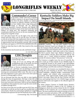 LONGRIFLEs WEEKLY
                       A publication of the 2/138th FAR                                     March 15th, 2013
                                                                                                Volume 1, Issue 21


                  Commander’s Corner                                Kentucky Soldiers Make Big
                 It has been a while! Task Force Longrifles
                 Soldiers continue to do great things across         Impact On Small Islands
                                                                 Story by Capt. Daniel Van Horn, 2-138th PAO, Photo credit: Airmen 1st Class Nicholas
                 the Horn Of Africa. Besides our enduring        Byers, 1st Combat Camera Air Squadron
                 missions in Djibouti, Ethiopia, and Kenya,
                 we have Soldiers down range doing great
                 things in Burundi. We are planning
missions in Mauritius, Comoros, Rwanda, and Uganda as
well. Families should be proud of the hard work that their
Soldiers are doing here. The battalion’s leadership gets
compliments daily from all over on the new standard that is
being set by Longrifles troops.
Let’s talk about home! We see the light at the end of the
tunnel and from what I see it’s not the train. For those of
us who do not have full-time employment when we return, I
ask you to remedy that now! Prepare a resume, pay attention
to opportunities from the Kentucky network, talk to people
back home and register at WWW.VETCAREERFAIR.COM.                 MORONI, Comoros - The last place Soldiers from the
Check out what they have to offer. Stay tuned on this, more      Kentucky National Guard ever thought they would be is
to follow!                                                       on the Comoros Islands (officially called the Union of the
In the meantime stay focused, stay safe, and finish strong!      Comoros) off the coast of Eastern Africa. After all, they were
                                                                 deploying to Djibouti, 1,600 miles north of the Comoros.
                        		               ~ Lt. Col. Rob Larkin
                                                                 But that is exactly where Capt. Matthew Doughman, 1st
                       CSM Thoughts                              Lt. Justin Gilliam, and Spc. Ryan Stull would end up. The
                                                                 mission was a 1-week military-to-military exchange to
                   Greetings from the Task Force Longrifles      provide 28 Comoran soldiers “best practices” in first aid.
                   Command Sgt. Major!                           The Comoros is roughly twice the size of Louisville, Ky.,
                   I hope all of you are feeling well and        and is made up of three islands of over 700,000 people. It
                   acomplishing some of the goals you have       is strategically located in the mouth of the Mozambique
                   made for yourself while you are here.         Channel in the western Indian Ocean roughly 200 miles east
If you are currently in Warrior Leadership Course (WLC)          of Mozambique and 200 miles northwest of Madagascar.
I congratulate you and hope you are learning as much as          In April 2012, the Comoros was inundated by heavy rains,
possible about the additional responsibilities that come with    causing the worst flooding in decades. These downpours
wearing non-commisioned officer rank. This class is one of       caused landslides, collapsed bridges, contaminated fresh
the most important in your career and is even more special       water supplies and isolated many communities from
because it is being taught in Africa!                            evacuation. With approximately 46,000 people displaced,
We are fortunate that this class was able to come together       France and India, along with the Red Crescent and Red
during this time of sequestration. My hope is that this will     Cross and funding from the U.S.’s USAID, began sending
reinforce your dedication to learning as much as possible        disaster-relief teams and supplies to the affected regions of
from your instructors and classes. Had we not been deployed      the country.
it would have taken nearly two years to get the same number
                                                                 To better prepare Comoros to handle future disasters,
of Soldiers through WLC.
                                                                 the country submitted a request to the U.S. Embassy in
For those of you who were not able to get into WLC here, stay    Madagascar, which also serves as home for the U.S. Chargé
motivated, we will do our best to get you enrolled after our     d’Affaires to the Comoros, for a U.S. military-to-military
return home. Thanks for continuing to uphold our Longrifle       team. The team would provide medical training on first aid,
Standard and represent the best that Kentucky has to offer!      casualty evacuation procedures, CPR, and field hygiene to
			                         ~ Command Sgt. Maj. Tim Gividen      the Comoran military, who are often the first responders to
                                                                                             CONTINUED ON PAGE 2 > > >
 