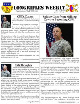LONGRIFLEs WEEKLYA publication of the 2/138th FAR
I will begin my last letter to the battalion
with a quote from Dr. Martin Luther King
Jr.
“The time is always right to do what is right.”
It is time to go home very soon but it is
still time to act like a professional Soldier.
During the last few days of a deployment, it’s always hard to
be focused when the only thing that is really on your mind
is home.
My advice for you is that it’s perfectly fine to day dream about
going to the house and all the great plans you have for this
summer back in Kentucky, but you need to knock down the
50 meter target first. The immediate target is getting our
administrative paperwork done right and getting all of the
information required by brigade and mob station reported
in a timely manner. Logistically, there is a lot of packing and
moving still left and we must be ready to accomplish that.
Let’s stick together and help one another get these last tasks
finished without letting any of our battle buddies get into
UCMJ trouble along the way.
Thank you for all your hard work this deployment, and it was
an honor to serve with you.
		 		 ~ Capt. Christopher Fitzwater
CPT’s Corner
The end of this deployment is near, and we
need to start thinking of what awaits us
when we get home. Some of us have jobs to
return to, or will be attending school full-
time. Others of us may not have a job to
return to.
If you don’t have a stable job to return to or would like to find
a better one, you need to already have a resume completed
and start submitting applications. Your resume is an essential
part of getting a job, and the way you sell yourself to your
future employer in that resume might be the determining
factor on whether you get hired or not. Lt. Michael Lowry
has volunteered to help anyone in the battalion who needs
help writing a resume or making an existing one better. Stop
by building 104 during office hours or send him an email at
michael.s.lowry20.mil@mail.mil
Keep your head in the game, and make sure you are making
all the preparations necessary to finish up strong. Great job
Soldiers, it has been an honor!
		 			 ~ 1st Sgt. Ray Fortier
1SG Thoughts
CONTINUED ON PAGE 2 > > >
Soldier Goes from Milking
Cows to Becoming CSM
Story and photo by Sgt. Alexa Becerra, 2-138th FAR PAO
May 18, 2013
Volume 1, Issue 30
CAMP LEMONNIER, Djibouti - What comes to mind when
you hear the title of Command Sgt. Major? Do you picture a
tall, intimidating man barking out orders and yelling to get
off his grass? That’s a common thought.
Well the Task Force Longrifles Command Sgt. Maj. Timothy
Gividen, although tall and a bit intimidating, has a different
approach when it comes to leadership. He is stern, yet mild
mannered, and one of his biggest pet peeves is when Soldiers
wear dirty patrol caps.
Gividen, a native of Sulphur, Ky., joined the Kentucky Nation-
al Guard on Jan. 21, 1976 at the age of 17. He married around
that same time, and a year later had a daughter. Gividen has
been a member of the 2-138th during his whole career, going
from Alpha Battery to Service Battery and now Headquarters
Battery.
However, Gividen said that at the time he joined, the thought
of becoming the Command Sgt. Major of the 2-138th Field
Artillery Battalion hadn’t crossed his mind.
“After my first contract ran out, I got out for a little over a
year,” said Gividen. “I was working on a farm milking cows
 