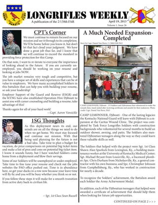 LONGRIFLEs WEEKLYA publication of the 2/138th FAR
We must continue to remain focused on our
mission and see it through to its completion.
We’ll be home before you know it, but don’t
let that fact cloud your judgment. We have
done a great job thus far, and I know that
we will continue to exceed the standard in
providing force protection for this Camp.
On that note, I want to re-iterate to everyone the importance
of looking ahead to the future. If you are currently un-
employed, you should be working on your resume and
looking at jobs NOW.
The job market remains very tough and competitive, but
you have a unique set of skills and experiences that can be of
value to employers. We have many accomplished Soldiers in
this battalion that can help you with building your resume,
so ask your leadership!
Employer Support of the Guard and Reserve (ESGR) and
the KYNG have also established Operation Hire Djibouti to
assist you with career counseling and building a resume, take
advantage of this!
Thanks again for all of your hard work!				
				 ~ Capt. Aaron Vansickle
CPT’s Corner
As this deployment nears its end, our
minds are on all the things we need to do
when we get home. We must stay focused
and continue our mission. With that
being said planning for the future is not
a bad idea. Take time to plan a budget for
vacation, do price comparisons on potential big ticket items
and make a list of pros and cons on potential big ticket item.
I know it sounds funny, but I have watched Soldiers come
home from a deployment and blow their savings.
Some of our Soldiers will be unemployed or under employed.
Take time to fine tune your resume and check out the jobs
websites the PAO office pushed out. Time is in abundance
here, so get your ducks in a row now because your leave time
will fly-by and you will be busy whether you think so or not.
If you follow these steps it will make for a smooth transition
from active duty back to civilian life.
		
				 ~ Sgt. 1st Class Sean Russell
1SG Thoughts
CONTINUED ON PAGE 2 > > >
A Much Needed Expansion-
Completed
Story by Capt. Daniel Van Horn, 2-138th FAR PAO
April 19, 2013
Volume 1, Issue 26
CAMP LEMONNIER, Djibouti - One of the lasting legacies
the Kentucky National Guard will leave with Djibouti is a ex-
pansion at the Caritas Wound Clinic. The project was com-
pleted by Task Force Longrifles Soldiers with construction
backgrounds who volunteered for several months to build an
outdoor shower, awning, and patio. The Soldiers also men-
tored Djiboutian teenagers along the way so they could learn
these valuable skills as well.
The Soldiers that helped with the project were Sgt. 1st Class
Shawn Alan Spurlock from Lexington, Ky., a building main-
tenance worker at the University of Kentucky Medical Center;
Sgt. Michael Bryant from Louisville, Ky., a liscenced plumb-
er; Spc. Chris Durham from Nicholasville, Ky., a general con-
tractor with his own business; and Spc. Christopher Johnson
from Campbellsburg, Ky., who has worked in construction
for nearly a decade.
To recognize the Soldiers’ achievement, the Battalion award
each Soldier the Army Achievement Medal.
In addition, each of the Djiboutian teenagers that helped were
awarded a certificate of achievement that should help them
when looking for future job opportunities.
CAMP LEMONNIER, Djibouti - US Soldiers and Djiboutians that volunteered to make the
wound clinic stand united after recieving certificates and awards for their endeavors. Photo
credit: Capt. Daniel Van Horn, PAO
 