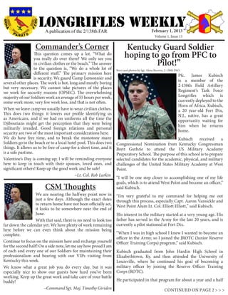LONGRIFLEs WEEKLY
                        A publication of the 2/138th FAR                                       February 1, 2013
                                                                                                  Volume 1, Issue 15


                  Commander’s Corner                                      Kentucky Guard Soldier
                   This question comes up a lot. “What do
                   you really do over there? We only see you
                                                                         hoping to go from PFC to
                   in civilian clothes or the beach.” The answer
                   to the question is, “We do a whole lot of
                                                                                  Pilot!”
                                                                   Story and photos by Sgt. Alexa Becerra, 2-138th PAO
                   different stuff.” The primary mission here                                                       Pfc. James Kubisch
                   is security. We guard Camp Lemonnier and
                                                                                                                    is a member of the
several other places. The work is hot, long and mostly boring
                                                                                                                    2-138th Field Artillery
but very necessary. We cannot take pictures of the places
we work for security reasons (OPSEC). The overwhelming                                                              Regiment’s Task Force
majority of our Soldiers work an average of 55 hours per week,                                                      Longrifles which is
some work more, very few work less, and that is not often.                                                          currently deployed to the
                                                                                                                    Horn of Africa. Kubisch,
When we leave camp we usually have to wear civilian clothes.                                                        a 20 year-old Fort Dix,
This does two things: it lowers our profile identifying us                                                          N.J., native, has a great
as Americans, and if we had on uniforms all the time the                                                            opportunity waiting for
Djiboutians might get the perception that they were being
                                                                                                                    him when he returns
militarily invaded. Good foreign relations and personal
                                                                                                                    home.
security are two of the most important considerations here.
We do have free time, and to break the monotony many                                                 Kubisch      received    a
Soldiers go to the beach or to a local hotel pool. This does two   Congressional Nomination from Kentucky Congressman
things. It allows us to be free of camp for a short time, and it   Brett Guthrie to attend the US Military Academy
is a safe pastime.                                                 Preparatory School. The purpose of this school is to prepare
Valentine’s Day is coming up; I will be reminding everyone         selected candidates for the academic, physical, and military
here to keep in touch with their spouses, loved ones, and          challenges of the United States Military Academy at West
significant others! Keep up the good work and be safe!             Point.
					                                       ~Lt. Col. Rob Larkin
                                                                   “I will be one step closer to accomplishing one of my life
                                                                   goals, which is to attend West Point and become an officer,”
                        CSM Thoughts                               said Kubisch.
	                  We are nearing the halfway point now in         “I’m very grateful to my command for helping me out
                   just a few days. Although the exact dates       through this process, especially Capt. Aaron Vansickle and
                   to return home have not been officially set,    West Point Alum Lt. Col. Elliott Elliott,” said Kubisch.
                   it looks to be somewhere near the end of
                   June.                                           His interest in the military started at a very young age. His
                   With that said, there is no need to look too    father has served in the Army for the last 20 years, and is
far down the calendar yet. We have plenty of work remaining        currently a pilot stationed at Fort Dix.
here before we can even think about the mission being
complete.                                                          “When I was in high school I knew I wanted to become an
                                                                   officer in the Army, so I joined the JROTC (Junior Reserve
Continue to focus on the mission here and recharge yourself        Officer Training Corps) program,” said Kubisch.
for the second half! On a side note, let me say how proud I am
of each and every one of our Soldiers for maintaining their        Kubisch graduated from John Hardin High School in
professionalism and bearing with our VIPs visiting from            Elizabethtown, Ky. and then attended the University of
Kentucky this week.                                                Louisville, where he continued his goal of becoming a
We know what a great job you do every day, but it was              military officer by joining the Reserve Officer Training
especially nice to show our guests how hard you’ve been            Corps (ROTC).
working. Keep up the great work and take care of your battle
buddy!                                                             He participated in that program for about a year and a half
			~Command Sgt. Maj. Timothy Gividen                                                                    CONTINUED ON PAGE 2 > > >
 