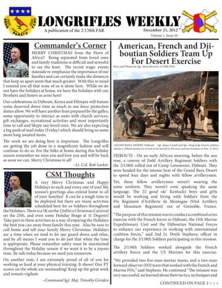 LONGRIFLEs WEEKLY
                         A publication of the 2/138th FAR                                    December 21, 2012
                                                                                                   Volume 1, Issue 10


                   Commander’s Corner                                  American, French and Dji-
                 MERRY CHRISTMAS from the Horn of
                 Africa!! Being separated from loved ones
                                                                       boutian Soldiers Team Up
                 and family traditions is difficult and stressful         For Desert Exercise
                 to say the least. The recent tragic events         Story and Photos by Sgt. Alexa Becerra, 2/138th PAO
                 stateside re-emphasize the importance of our
                 families and can certainly make the distances
that keep us apart seem that much greater. With this in mind
I remind you all that none of us is alone here. While we do
not have the holidays at home, we have the holidays with our
Brothers and Sisters in arms here!
Our celebrations in Djibouti, Kenya and Ethiopia will feature
some deserved down time as much as our force protection
duties allow. We will have another feast prepared by the galley,
some opportunity to interact as units with church services,
gift exchanges, recreational activities and most importantly
time to call and Skype our loved ones. We are also expecting
a big push of mail today (Friday) which should bring us some
more long awaited items.
The work we are doing here is important. The Longrifles
are getting the job done in a magnificent fashion and will          GRAND BARA DESERT, Djibouti - Sgt. James Cissell and Spc. King help French soldiers
                                                                    attach a 120mm mortar to a truck to be moved to the next exercise location on Dec. 9, 2012.
continue to do so. For the folks at home during this holiday
season remember we miss you and love you and will be back           DJIBOUTI - On an early African morning, before the sun
as soon we can. Merry Christmas to all!                             rose, a convoy of Field Artillery Regiment Soldiers with
			                                       ~Lt. Col. Rob Larkin      the 2/138th rolled out of Camp Lemonnier, Djibouti. They
                                                                    were headed for the intense heat of the Grand Bara Desert
                          CSM Thoughts                              to spend four days and nights with fellow artillerymen.
                   A very Merry Christmas and Happy                 Yet, these fellow artillerymen weren’t wearing the
                   Holidays to each and every one of you! My        same uniform. They weren’t even speaking the same
                   season’s greetings also extend home to all       language. The 22 good ole’ Kentucky boys and girls
                   of your families! It can be a tough time to      would be working and living with Soldiers from the
                   be deployed but there are many activities        93e Régiment d’Artillerie de Montagne (93rd Artillery
                   scheduled here for us Soldiers throughout        and Mountain Regiment) out of Grenoble, France.
the Holidays. There is a 5K on the 23rd to a Christmas Carnival
on the 25th, and even some Holiday Bingo at 11 Degrees!             “The purpose of this mission was to conduct a combined arms
Take part in these activities as a way of enjoying the Holidays     exercise with the French forces in Djibouti, the 15th Marine
the best you can away from family this year. Also be sure to        Expeditionary Unit and the Djiboutian National Forces
call home and tell your family Merry Christmas. Holidays            to enhance our experience in working with international
are a time when we tend to let our guard down and relax,            coalition forces,” said 2nd Lt. Doyle Stephens, officer in
and by all means I want you to do just that when the time           charge for the 2/138th Soldiers participating in this mission.
is appropriate. Please remember safety must be maintained
throughout the Holiday season if we want it to be a joyous          The 2/138th Soldiers worked alongside the French
time. Be safe today because we need you tomorrow.                   artillery forces and the US Marines for this exercise.
On another note, I am extremely proud of all of you for             “We provided two five-man mortar teams, and a two-man
working so hard at your physical training. It shows! Our PT         forward observer (FO) team that worked with the French and
scores on the whole are outstanding! Keep up the great work         Marine FOs,” said Stephens. He continued “The mission was
and remain vigilant. 	                                              very successful, we learned about their tactics, techniques and
			~Command Sgt. Maj. Timothy Gividen
                                                                                                            CONTINUED ON PAGE 2 > > >
 