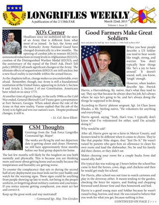 LONGRIFLEs WEEKLY
                         A publication of the 2/138th FAR                                        March 22nd, 2013
                                                                                                     Volume 1, Issue 22


                             XO’s Corner                                  Good Farmers Make Great
                    Headlines since we mobilized tell the story
                    of an Army that is different from what                       Soldiers
                                                                     Story and photo by Staff Sgt. Steve Tressler, 2-138th Field Arillery PAO
                    most of us joined. In fact, the Army and
                    the Kentucky Army National Guard have                                                  When you hear people
                    changed dramatically in a few months. The                                              describe a US Soldier
                    opening of combat jobs to women (012413),                                              you tend to hear words
announced reductions in troop levels in Afghanistan (021213),                                              like tough, strong, and
creation of the Distinguished Warfare Medal (021313), and                                                  warrior. You don’t
the anniversary of the repeal of the Don’t Ask, Don’t Tell                                                 typically hear things
policy (092012) all mark significant changes in the Army. The                                              like ‘he’s a joy to have
ultimate effects of sequestration (030213) are still unclear, but                                          around.’ It doesn’t
a new fiscal reality is inevitable within the armed forces.                                                sound, well, you know,
As the chaplains tell us, change makes us uncomfortable, even                                              ‘tough’ enough.
afraid. Remember, though, our Army is still a foundational                                                 However, when leaders
institution of the United States, appearing in Article 1, Section
                                                                                                           describe Spc. Patrick
8 and Article 2, Section 2 of our Constitution. Americans
                                                                     Harris, a Harrodsburg, Ky. native, that’s what they tend to
have relied on us since 1775.
                                                                     say. They say that because he always does his job, he’s always
At another time of great change, in the early 1990s as the Cold      where he says he’s going to be, and he’s always doing the
War ended, General (Retired) Carl Vuono gave a presentation          things he supposed to be doing.
at Fort Stewart, Georgia. When asked about the role of the
Army in that new reality, Vuono replied that the job of the          According to Harris’ platoon sergeant, Sgt. 1st Class Jason
Army is to fight and win our nation’s wars. Despite profound         Rhodes, a Mt. Sterling native, “He volunteers for anything
changes, it still is.                                                and everything.”
					                                     ~ Lt. Col. Steve Elliott   Harris agreed, saying “Yeah, that’s true, I typically don’t
                                                                     know what I’ve volunteered for either, until I’m actually
                                                                     doing it.”
                       CSM Thoughts                                  Why would he ask?
                  Greetings from the Task Force Longrifles           After all, Harris grew up on a farm in Mercer County, and
                  Command Sgt. Major!                                farmers tend to be different when it comes to chores. They’re
                  The weeks are flying by and our departure          like that popular Nike slogan, they “Just Do It.” He wasn’t
                  date is getting closer and closer. However,        raised by parents who gave him an allowance to clean his
                  we still have approximately three months           own room and load the dishwasher. No, he and his family
                  before our final group departs for home.           did their chores, or they didn’t eat.
The last few months will likely be the toughest on you both          Makes cleaning your room for a couple bucks from dad
mentally and physically. This is because you are thinking            sound silly, huh?
more and more about getting home and secondly because the
temperature and humidity are getting worse.                          His typical day was waking up 2 hours before the school bus
                                                                     came to feed the horses, cows, dogs, and chickens and then
To counter the complacency that sets in during the second            he would get ready for school.
half of any deployment you must look out for your buddy and
watch for the warning signs. These signs could be anything           For Harris, after school was not time to watch cartoons and
from people showing up late to work, not being in the proper         play in the driveway either. It meant tending to the garden,
uniform, or forgetting about military customs and courtesies.        checking the fence for repairs, and finding and chopping
If you notice anyone getting complacent, you must act fast           firewood until dinner time and then homework and bed.
and correct it.                                                      Harris is a good young man and Soldier because he wasn’t
Keep up the great work and stay motivated!			                        raised to beg, borrow, and steal. He was raised to believe that
			                       ~ Command Sgt. Maj. Tim Gividen            you work for what you get, because nothing is free.
                                                                                                 CONTINUED ON PAGE 2 > > >
 