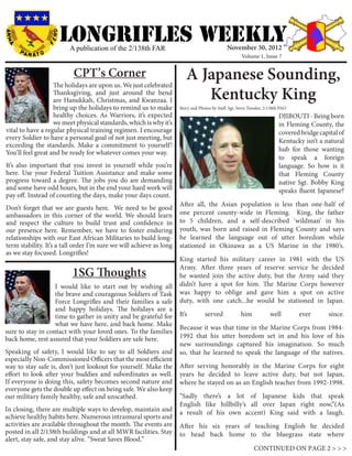 LONGRIFLEs WEEKLY
                         A publication of the 2/138th FAR                                      November 30, 2012
                                                                                                       Volume 1, Issue 7


                          CPT’s Corner
                   The holidays are upon us. We just celebrated
                                                                        A Japanese Sounding,
                   Thanksgiving, and just around the bend
                   are Hanukkah, Christmas, and Kwanzaa. I                 Kentucky King
                   bring up the holidays to remind us to make        Story and Photos by Staff. Sgt. Steve Tressler, 2/138th PAO
                   healthy choices. As Warriors, it’s expected                                                             DJIBOUTI - Being born
                   we meet physical standards, which is why it’s                                                           in Fleming County, the
vital to have a regular physical training regimen. I encourage                                                             covered bridge capital of
every Soldier to have a personal goal of not just meeting, but                                                             Kentucky isn’t a natural
exceeding the standards. Make a commitment to yourself!
You’ll feel great and be ready for whatever comes your way.                                                                hub for those wanting
                                                                                                                           to speak a foreign
It’s also important that you invest in yourself while you’re                                                               language. So how is it
here. Use your Federal Tuition Assistance and make some                                                                    that Fleming County
progress toward a degree. The jobs you do are demanding                                                                    native Sgt. Bobby King
and some have odd hours, but in the end your hard work will                                                                speaks fluent Japanese?
pay off. Instead of counting the days, make your days count.
                                                                     After all, the Asian population is less than one-half of
Don’t forget that we are guests here. We need to be good
ambassadors in this corner of the world. We should learn             one percent county-wide in Fleming. King, the father
and respect the culture to build trust and confidence in             to 5 children, and a self-described ‘wildman’ in his
our presence here. Remember, we have to foster enduring              youth, was born and raised in Fleming County and says
relationships with our East African Militaries to build long-        he learned the language out of utter boredom while
term stability. It’s a tall order I’m sure we will achieve as long   stationed in Okinawa as a US Marine in the 1980’s.
as we stay focused. Longrifles!
                                                                     King started his military career in 1981 with the US
                                                                     Army. After three years of reserve service he decided
                          1SG Thoughts                               he wanted join the active duty, but the Army said they
                   I would like to start out by wishing all          didn’t have a spot for him. The Marine Corps however
                   the brave and courageous Soldiers of Task         was happy to oblige and gave him a spot on active
                   Force Longrifles and their families a safe        duty, with one catch...he would be stationed in Japan.
                   and happy holidays. The holidays are a
                   time to gather in unity and be grateful for       It’s          served             him              well        ever       since.
                   what we have here, and back home. Make
                                                                     Because it was that time in the Marine Corps from 1984-
sure to stay in contact with your loved ones. To the families
back home, rest assured that your Soldiers are safe here.            1992 that his utter boredom set in and his love of his
                                                                     new surroundings captured his imagination. So much
Speaking of safety, I would like to say to all Soldiers and          so, that he learned to speak the language of the natives.
especially Non-Commissioned Officers that the most efficient
way to stay safe is, don’t just lookout for yourself. Make the       After serving honorably in the Marine Corps for eight
effort to look after your buddies and subordinates as well.          years he decided to leave active duty, but not Japan,
If everyone is doing this, safety becomes second nature and          where he stayed on as an English teacher from 1992-1998.
everyone gets the double up effect on being safe. We also keep
our military family healthy, safe and unscathed.                     “Sadly there’s a lot of Japanese kids that speak
                                                                     English like hillbilly’s all over Japan right now,”(As
In closing, there are multiple ways to develop, maintain and         a result of his own accent) King said with a laugh.
achieve healthy habits here. Numerous intramural sports and
activities are available throughout the month. The events are        After his six years of teaching English he decided
posted in all 2/138th buildings and at all MWR facilities. Stay      to head back home to the bluegrass state where
alert, stay safe, and stay alive. “Sweat Saves Blood.”
                                                                                                              CONTINUED ON PAGE 2 > > >
 