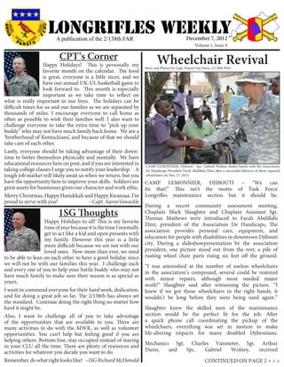 LONGRIFLEs WEEKLY
                         A publication of the 2/138th FAR                                     December 7, 2012
                                                                                                    Volume 1, Issue 8

                          CPT’s Corner                                     Wheelchair Revival
                   Happy Holidays! This is personally my            Story and Photos by Capt. Daniel Van Horn, 2/138th PAO
                   favorite month on the calendar. The food
                   is great, everyone is a little nicer, and we
                   have our annual UK-UL basketball game to
                   look forward to. This month is especially
                   important as we take time to reflect on
what is really important in our lives. The holidays can be
difficult times for us and our families as we are separated by
thousands of miles. I encourage everyone to call home as
often as possible to wish their families well. I also want to
challenge everyone to take the extra time to “pick up your
buddy” who may not have much family back home. We are a
‘brotherhood of Kentuckians’, and because of that we should
take care of each other.
Lastly, everyone should be taking advantage of their down-
time to better themselves physically and mentally. We have
educational resources here on post, and if you are interested in    CAMP LEMONNIER, Djibouti - Spc. Gabriel Wolney shakes hands with the Association
taking college classes I urge you to notify your leadership. A      De Handicaps President Farid Abdillahi Elmi after a successful delivery of three repaired
tough job market will likely await us when we return, but you       wheelchairs on Nov. 27, 2012.
have the opportunity here to improve your skills. Soldiers are      CAMP LEMONNIER, DJIBOUTI – “We can
great assets for businesses given our character and work ethic.     fix that!” This isn’t the motto of Task Force
Merry Christmas, Happy Hanukkah and Happy Kwanzaa. I’m              Longrifles maintenance section but it should be.
proud to serve with you!                ~Capt. AaronVansickle
                                                                    During a recent community assessment meeting,
                          1SG Thoughts                              Chaplain Mark Slaughter and Chaplain Assistant Sgt.
                                                                    Thomas Mathews were introduced to Farah Abdillahi
                   Happy Holidays to all! This is my favorite
                                                                    Elmi, president of the Association De Handicaps, The
                   time of year because it is the time I normally
                                                                    association provides personal care, equipment, and
                   get to act like a kid and open presents with
                   my family. However this year is a little         education for people with disabilities in downtown Djibouti
                   more difficult because we are not with our       city. During a slideshowpresentation by the association
                   loved ones. Now more than ever, we need          president, one picture stood out from the rest; a pile of
to be able to lean on each other to have a good holiday since       rusting wheel chair parts rising six feet off the ground.
we will not be with our families this year. I challenge each        “I was astonished at the number of useless wheelchairs
and every one of you to help your battle buddy who may not          in the association’s compound, several could be restored
have much family to make sure their season is as special as
                                                                    with minor repairs, although most needed major
yours.
                                                                    work!” Slaughter said after witnessing the picture. “I
I want to commend everyone for their hard work, dedication,         knew if we got those wheelchairs in the right hands, it
and for doing a great job so far. The 2/138th has always set        wouldn’t be long before they were being used again.”
the standard. Continue doing the right thing no matter how
hard it might be.                                                   Slaughter knew the skilled men of the maintenance
Also, I want to challenge all of you to take advantage              section would be the perfect fit for the job. After
of the opportunities that are available to you. There are           a quick phone call coordinating the pickup of the
many activities to do with the MWR, as well as volunteer            wheelchairs, everything was set in motion to make
opportunities. You can’t help but feeling good if you are           life-altering impacts for many disabled Djiboutians.
helping others. Bottom line, stay occupied instead of staying
                                                                    Mechanics Sgt. Charles Vanmeter, Sgt. Arthur
in your CLU all the time. There are plenty of resources and
activities for whatever you decide you want to do.                  Dunn,    and  Spc.  Gabriel Wolney,   received
Remember, do what right looks like! ~1SG Richard McDonald                                                  CONTINUED ON PAGE 2 > > >
 