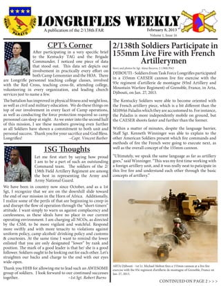 LONGRIFLEs WEEKLY
                        A publication of the 2/138th FAR                                       February 8, 2013
                                                                                                  Volume 1, Issue 16


                           CPT’s Corner                            2/138th Soldiers Participate in
                   After participating in a very specific brief
                   to the Kentucky TAG and the Brigade
                                                                   155mm Live Fire with French
                   Commander, I noticed one piece of data
                   that stood out. This data set depicts our
                                                                           Artillerymen
                                                                   Story and photos by Sgt. Alexa Becerra, 2-138th PAO
                   involvement in practically every effort on
                                                                   DJIBOUTI - Soldiers from Task Force Longrifles participated
                   both Camp Lemonnier and the HOA. There
                                                                   in a 155mm CAESER cannon live fire exercise with the
are Longrifle personnel teaching college classes, involved
with the Red Cross, teaching cross-fit, attending college,         93e regiment d’artillerie de montagne (93rd Artillery and
volunteering in every organization, and leading church             Mountain Warfare Regiment) of Grenoble, France, in Arta,
services just to name a few.                                       Djibouti, on Jan. 27, 2013.
The battalion has improved in physical fitness and weight loss,    The Kentucky Soldiers were able to become oriented with
as well as civil and military education. We do these things on     the French artillery piece, which is a bit different than the
top of our involvement in every facet of Camp operations,          M109A6 Paladin which they are accustomed to. For instance,
as well as conducting the force protection required so camp        the Paladin is more independently mobile on ground, but
personnel can sleep at night. As we enter into the second half     the CAESER shoots faster and further than the former.
of this mission, I see these numbers growing even further
as all Soldiers have shown a commitment to both unit and           Within a matter of minutes, despite the language barrier,
personal success. Thank you for your sacrifice and God Bless.      Staff Sgt. Kenneth Winninger was able to explain to the
Longrifles! 		                          ~Capt. Vincent Barber      other American Soldiers present which fire commands and
                                                                   methods of fire the French were going to execute next, as
                        1SG Thoughts                               well as the overall concept of the 155mm cannon.

	                  Let me first start by saying how proud          “Ultimately, we speak the same language as far as artillery
                   I am to be a part of such an outstanding        goes,” said Winninger. “This was my first time working with
                   Command team. The soldiers of the 2/            a foreign artillery unit, and it was really neat to paticipate in
                   138th Field Artillery Regiment are among        this live fire and understand each other through the basic
                   the best in representing the Army and           concepts of artillery.”
                   Army National Guard.
We have been in country now since October, and as a 1st
Sgt, I recognize that we are on the downhill slide toward
the end of our mission in the Horn of Africa. Additionally,
I realize some of the perils of that are beginning to creep in
and disrupt the flow of operation through the “short-timers”
attitude. I want simply to warn us against complacency and
carelessness, as these ideals have no place in our current
operating environment. I am charging all NCOs, as directed
by the CSM, to be more vigilant and watchful. Respond
more swiftly and with more tenacity to violations against
uniform policy, camp alcohol/ drinking policy and customs
& courtesies. At the same time I want to remind the lower
enlisted that you are only designated “lower” by rank and
position. The mark of a good leader is that he/ she is a good
follower. Soldiers ought to be looking out for each other. Let’s
straighten our backs and charge to the end with our eyes
wide-open.
                                                                   ARTA Djibouti - 1st Lt. Michael Melton fires a 155mm cannon at a live fire
Thank you HHB for allowing me to lead such an AWESOME              exercise with the 93e regiment d’artillerie de montagne of Grenoble, France on
group of soldiers. I look forward to our continued successes       Jan. 27, 2013.
together.				~1st Sgt. Robert Burns
                                                                                                         CONTINUED ON PAGE 2 > > >
 