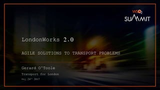 LondonWorks 2.0
AGILE SOLUTIONS TO TRANSPORT PROBLEMS
Gerard O’Toole
Transport for London
May 24th 2017
 