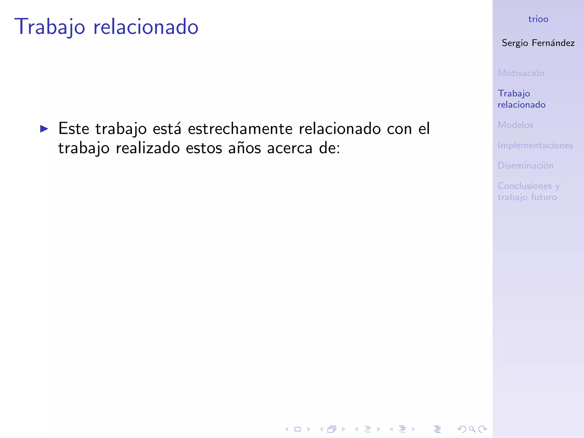 trioo
Trabajo relacionado
                                                         Sergio Fern´ndez
                                                                    a


                                                         Motivaci´n
                                                                 o

                                                         Trabajo
                                                         relacionado

                                                         Modelos
    Este trabajo est´ estrechamente relacionado con el
                    a
    trabajo realizado estos a˜os acerca de:
                             n                           Implementaciones

                                                         Diseminaci´n
                                                                   o

                                                         Conclusiones y
                                                         trabajo futuro
 