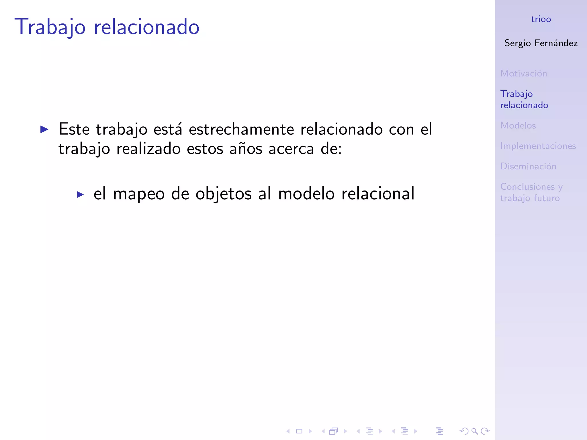 trioo
Trabajo relacionado
                                                         Sergio Fern´ndez
                                                                    a


                                                         Motivaci´n
                                                                 o

                                                         Trabajo
                                                         relacionado

                                                         Modelos
    Este trabajo est´ estrechamente relacionado con el
                    a
    trabajo realizado estos a˜os acerca de:
                             n                           Implementaciones

                                                         Diseminaci´n
                                                                   o

                                                         Conclusiones y
        el mapeo de objetos al modelo relacional         trabajo futuro
 