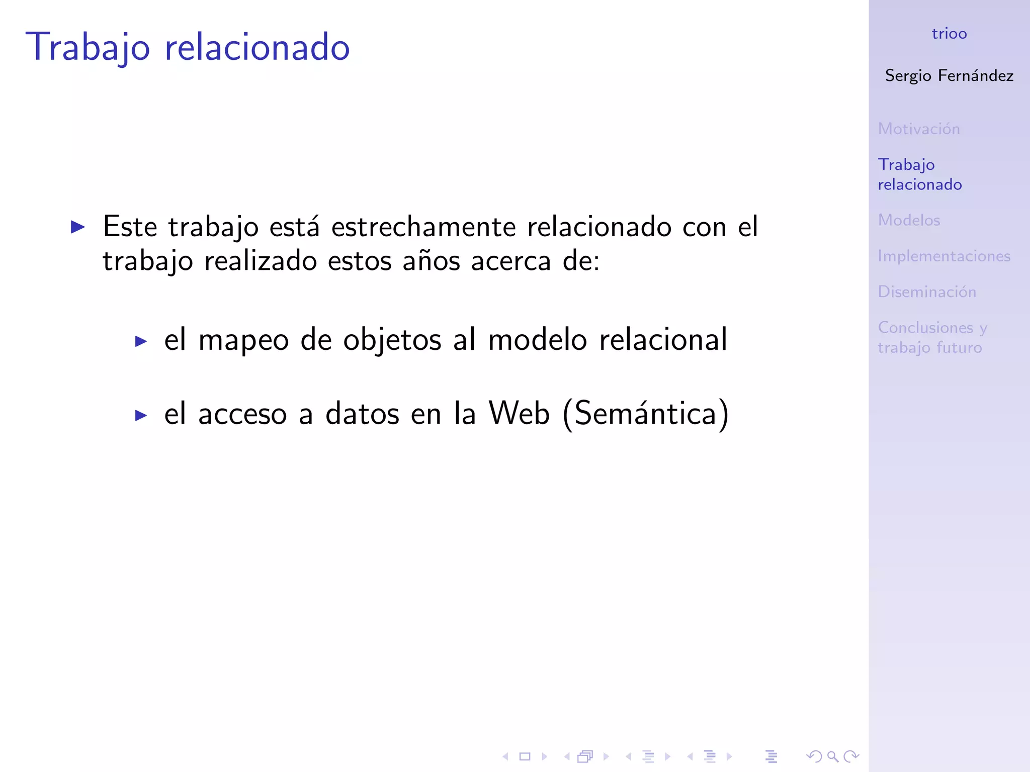 trioo
Trabajo relacionado
                                                         Sergio Fern´ndez
                                                                    a


                                                         Motivaci´n
                                                                 o

                                                         Trabajo
                                                         relacionado

                                                         Modelos
    Este trabajo est´ estrechamente relacionado con el
                    a
    trabajo realizado estos a˜os acerca de:
                             n                           Implementaciones

                                                         Diseminaci´n
                                                                   o

                                                         Conclusiones y
        el mapeo de objetos al modelo relacional         trabajo futuro



        el acceso a datos en la Web (Sem´ntica)
                                        a
 