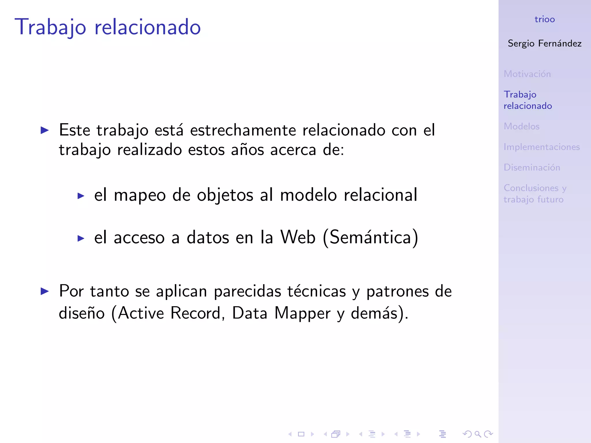 trioo
Trabajo relacionado
                                                            Sergio Fern´ndez
                                                                       a


                                                            Motivaci´n
                                                                    o

                                                            Trabajo
                                                            relacionado

                                                            Modelos
    Este trabajo est´ estrechamente relacionado con el
                    a
    trabajo realizado estos a˜os acerca de:
                             n                              Implementaciones

                                                            Diseminaci´n
                                                                      o

                                                            Conclusiones y
        el mapeo de objetos al modelo relacional            trabajo futuro



        el acceso a datos en la Web (Sem´ntica)
                                        a

    Por tanto se aplican parecidas t´cnicas y patrones de
                                    e
    dise˜o (Active Record, Data Mapper y dem´s).
        n                                       a
 