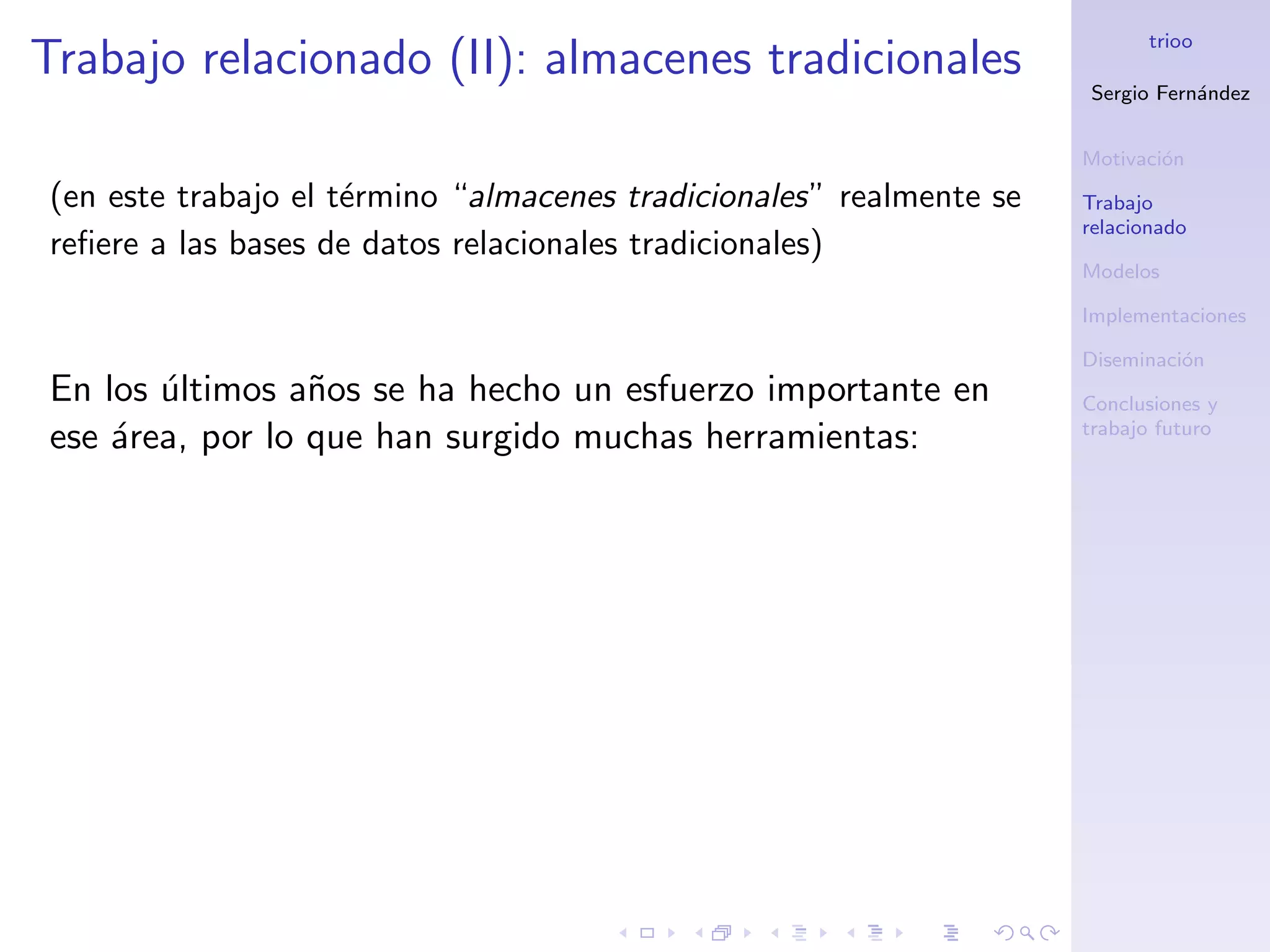 trioo
Trabajo relacionado (II): almacenes tradicionales
                                                                     Sergio Fern´ndez
                                                                                a


                                                                     Motivaci´n
                                                                             o
(en este trabajo el t´rmino “almacenes tradicionales” realmente se
                     e                                               Trabajo
                                                                     relacionado
reﬁere a las bases de datos relacionales tradicionales)
                                                                     Modelos

                                                                     Implementaciones

                                                                     Diseminaci´n
                                                                               o
En los ultimos a˜os se ha hecho un esfuerzo importante en
       ´         n                                                   Conclusiones y
                                                                     trabajo futuro
ese ´rea, por lo que han surgido muchas herramientas:
    a
 