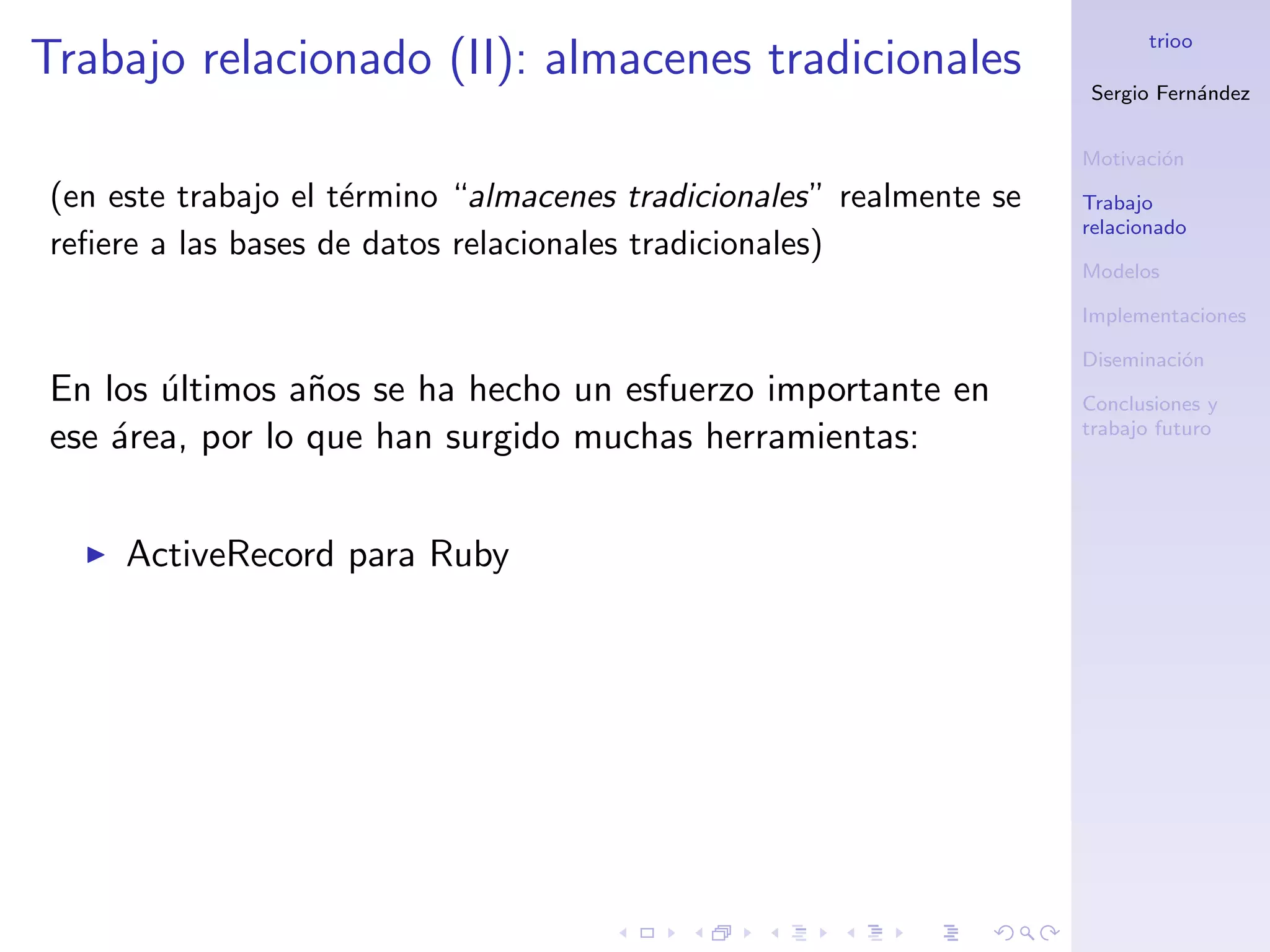 trioo
Trabajo relacionado (II): almacenes tradicionales
                                                                     Sergio Fern´ndez
                                                                                a


                                                                     Motivaci´n
                                                                             o
(en este trabajo el t´rmino “almacenes tradicionales” realmente se
                     e                                               Trabajo
                                                                     relacionado
reﬁere a las bases de datos relacionales tradicionales)
                                                                     Modelos

                                                                     Implementaciones

                                                                     Diseminaci´n
                                                                               o
En los ultimos a˜os se ha hecho un esfuerzo importante en
       ´         n                                                   Conclusiones y
                                                                     trabajo futuro
ese ´rea, por lo que han surgido muchas herramientas:
    a


     ActiveRecord para Ruby
 