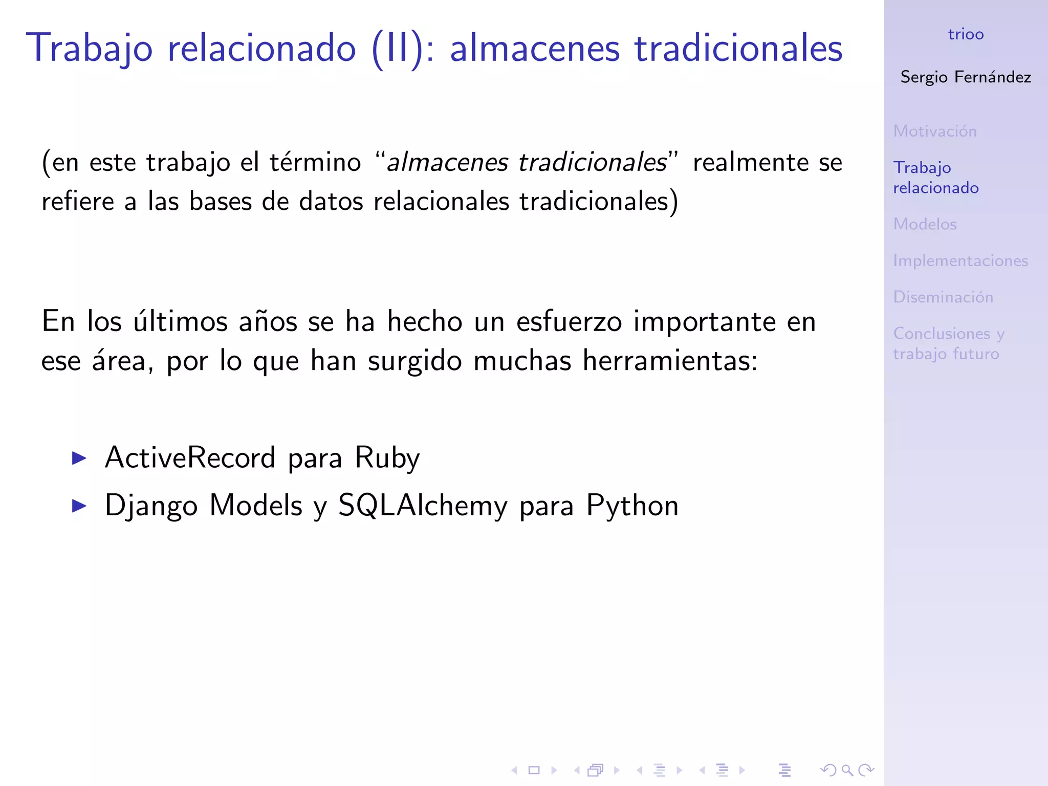 trioo
Trabajo relacionado (II): almacenes tradicionales
                                                                     Sergio Fern´ndez
                                                                                a


                                                                     Motivaci´n
                                                                             o
(en este trabajo el t´rmino “almacenes tradicionales” realmente se
                     e                                               Trabajo
                                                                     relacionado
reﬁere a las bases de datos relacionales tradicionales)
                                                                     Modelos

                                                                     Implementaciones

                                                                     Diseminaci´n
                                                                               o
En los ultimos a˜os se ha hecho un esfuerzo importante en
       ´         n                                                   Conclusiones y
                                                                     trabajo futuro
ese ´rea, por lo que han surgido muchas herramientas:
    a


     ActiveRecord para Ruby
     Django Models y SQLAlchemy para Python
 