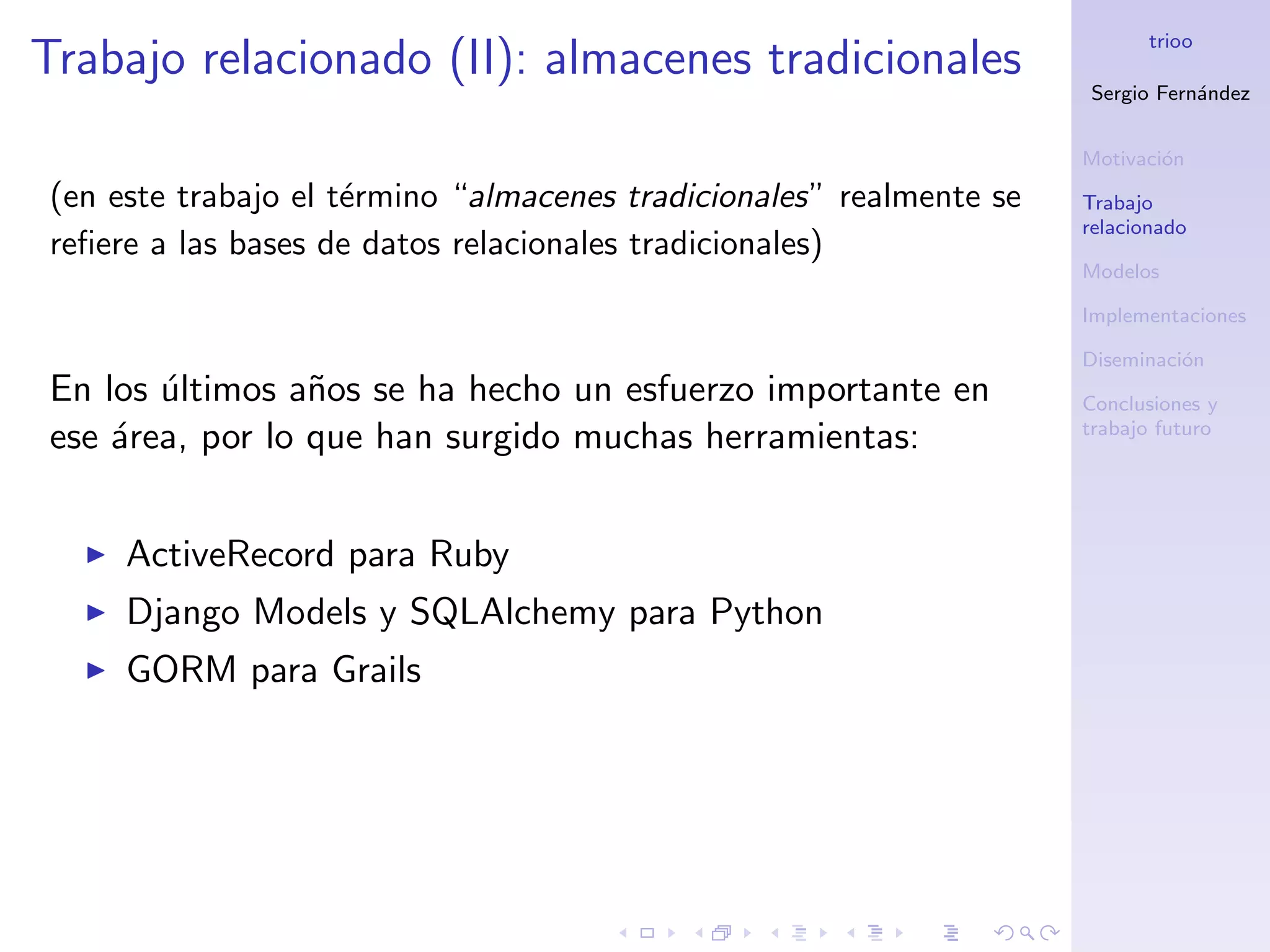 trioo
Trabajo relacionado (II): almacenes tradicionales
                                                                     Sergio Fern´ndez
                                                                                a


                                                                     Motivaci´n
                                                                             o
(en este trabajo el t´rmino “almacenes tradicionales” realmente se
                     e                                               Trabajo
                                                                     relacionado
reﬁere a las bases de datos relacionales tradicionales)
                                                                     Modelos

                                                                     Implementaciones

                                                                     Diseminaci´n
                                                                               o
En los ultimos a˜os se ha hecho un esfuerzo importante en
       ´         n                                                   Conclusiones y
                                                                     trabajo futuro
ese ´rea, por lo que han surgido muchas herramientas:
    a


     ActiveRecord para Ruby
     Django Models y SQLAlchemy para Python
     GORM para Grails
 