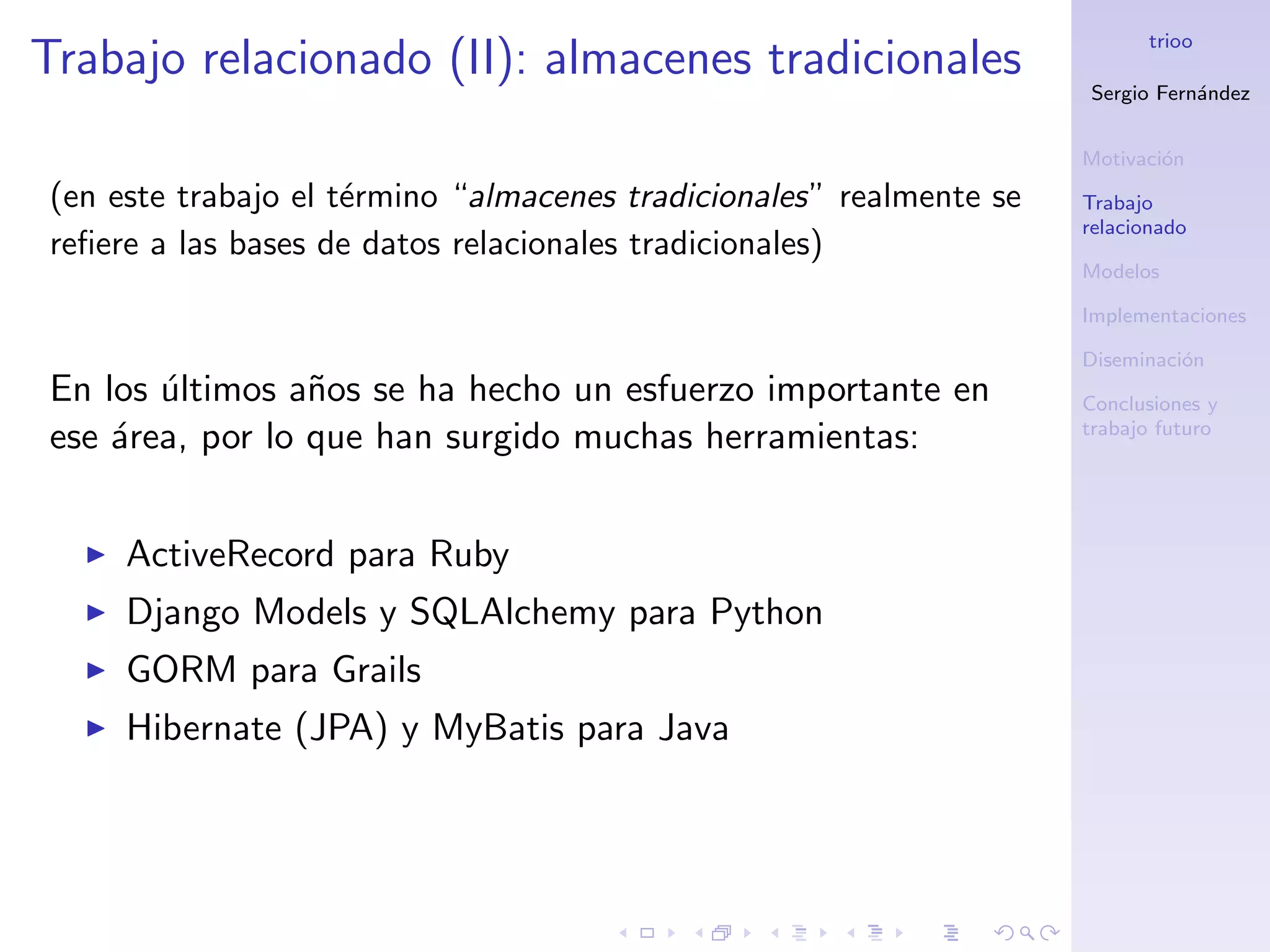 trioo
Trabajo relacionado (II): almacenes tradicionales
                                                                     Sergio Fern´ndez
                                                                                a


                                                                     Motivaci´n
                                                                             o
(en este trabajo el t´rmino “almacenes tradicionales” realmente se
                     e                                               Trabajo
                                                                     relacionado
reﬁere a las bases de datos relacionales tradicionales)
                                                                     Modelos

                                                                     Implementaciones

                                                                     Diseminaci´n
                                                                               o
En los ultimos a˜os se ha hecho un esfuerzo importante en
       ´         n                                                   Conclusiones y
                                                                     trabajo futuro
ese ´rea, por lo que han surgido muchas herramientas:
    a


     ActiveRecord para Ruby
     Django Models y SQLAlchemy para Python
     GORM para Grails
     Hibernate (JPA) y MyBatis para Java
 