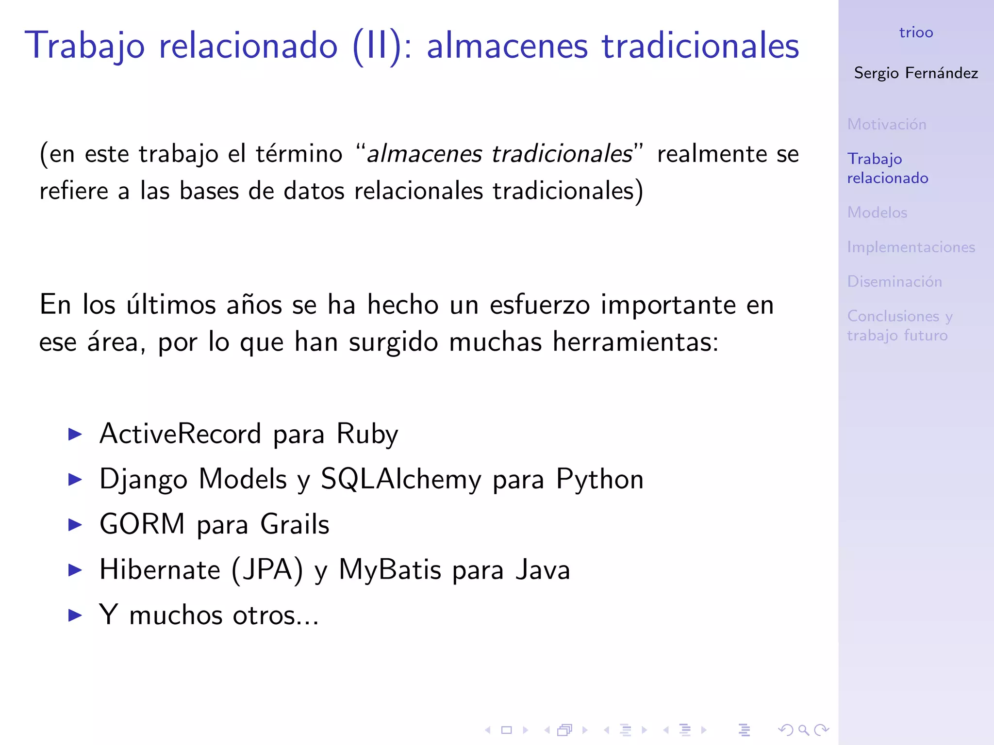 trioo
Trabajo relacionado (II): almacenes tradicionales
                                                                     Sergio Fern´ndez
                                                                                a


                                                                     Motivaci´n
                                                                             o
(en este trabajo el t´rmino “almacenes tradicionales” realmente se
                     e                                               Trabajo
                                                                     relacionado
reﬁere a las bases de datos relacionales tradicionales)
                                                                     Modelos

                                                                     Implementaciones

                                                                     Diseminaci´n
                                                                               o
En los ultimos a˜os se ha hecho un esfuerzo importante en
       ´         n                                                   Conclusiones y
                                                                     trabajo futuro
ese ´rea, por lo que han surgido muchas herramientas:
    a


     ActiveRecord para Ruby
     Django Models y SQLAlchemy para Python
     GORM para Grails
     Hibernate (JPA) y MyBatis para Java
     Y muchos otros...
 