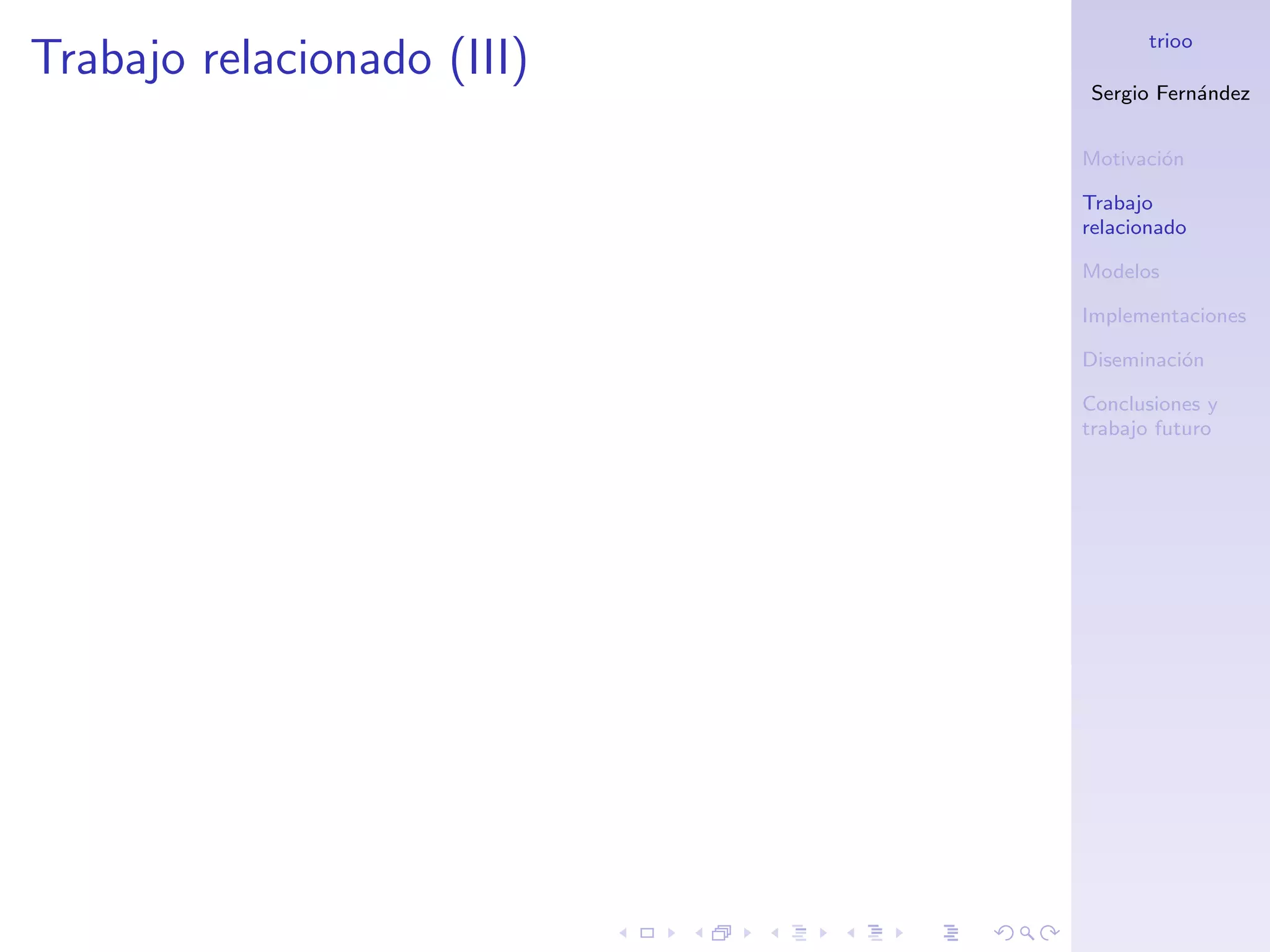 trioo
Trabajo relacionado (III)
                            Sergio Fern´ndez
                                       a


                            Motivaci´n
                                    o

                            Trabajo
                            relacionado

                            Modelos

                            Implementaciones

                            Diseminaci´n
                                      o

                            Conclusiones y
                            trabajo futuro
 