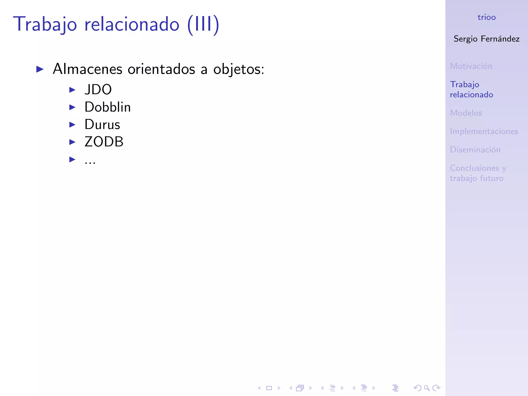 trioo
Trabajo relacionado (III)
                                      Sergio Fern´ndez
                                                 a


                                      Motivaci´n
                                              o
    Almacenes orientados a objetos:
                                      Trabajo
        JDO                           relacionado
        Dobblin                       Modelos
        Durus                         Implementaciones
        ZODB                          Diseminaci´n
                                                o
        ...                           Conclusiones y
                                      trabajo futuro
 