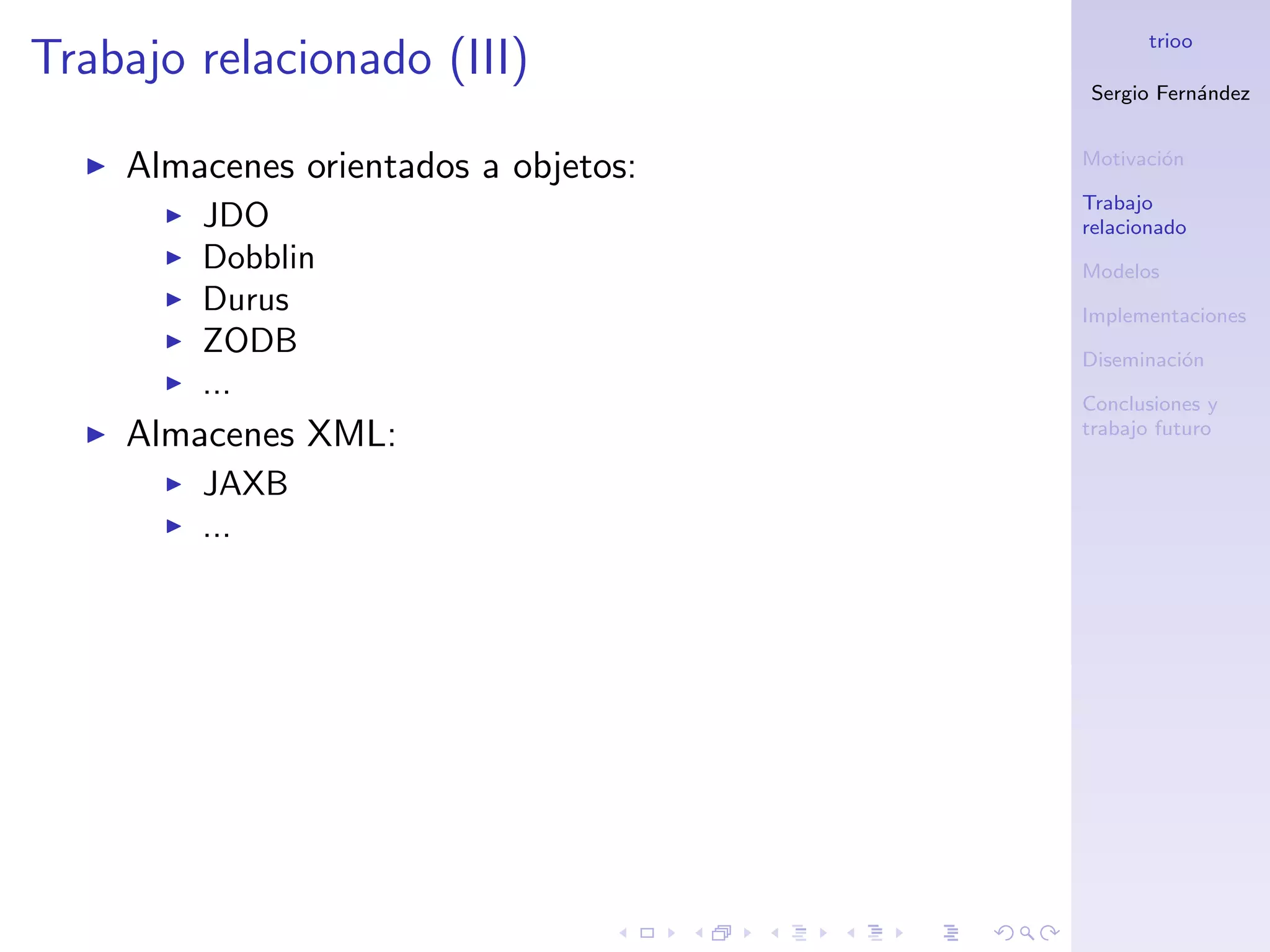 trioo
Trabajo relacionado (III)
                                      Sergio Fern´ndez
                                                 a


                                      Motivaci´n
                                              o
    Almacenes orientados a objetos:
                                      Trabajo
        JDO                           relacionado
        Dobblin                       Modelos
        Durus                         Implementaciones
        ZODB                          Diseminaci´n
                                                o
        ...                           Conclusiones y
    Almacenes XML:                    trabajo futuro

        JAXB
        ...
 
