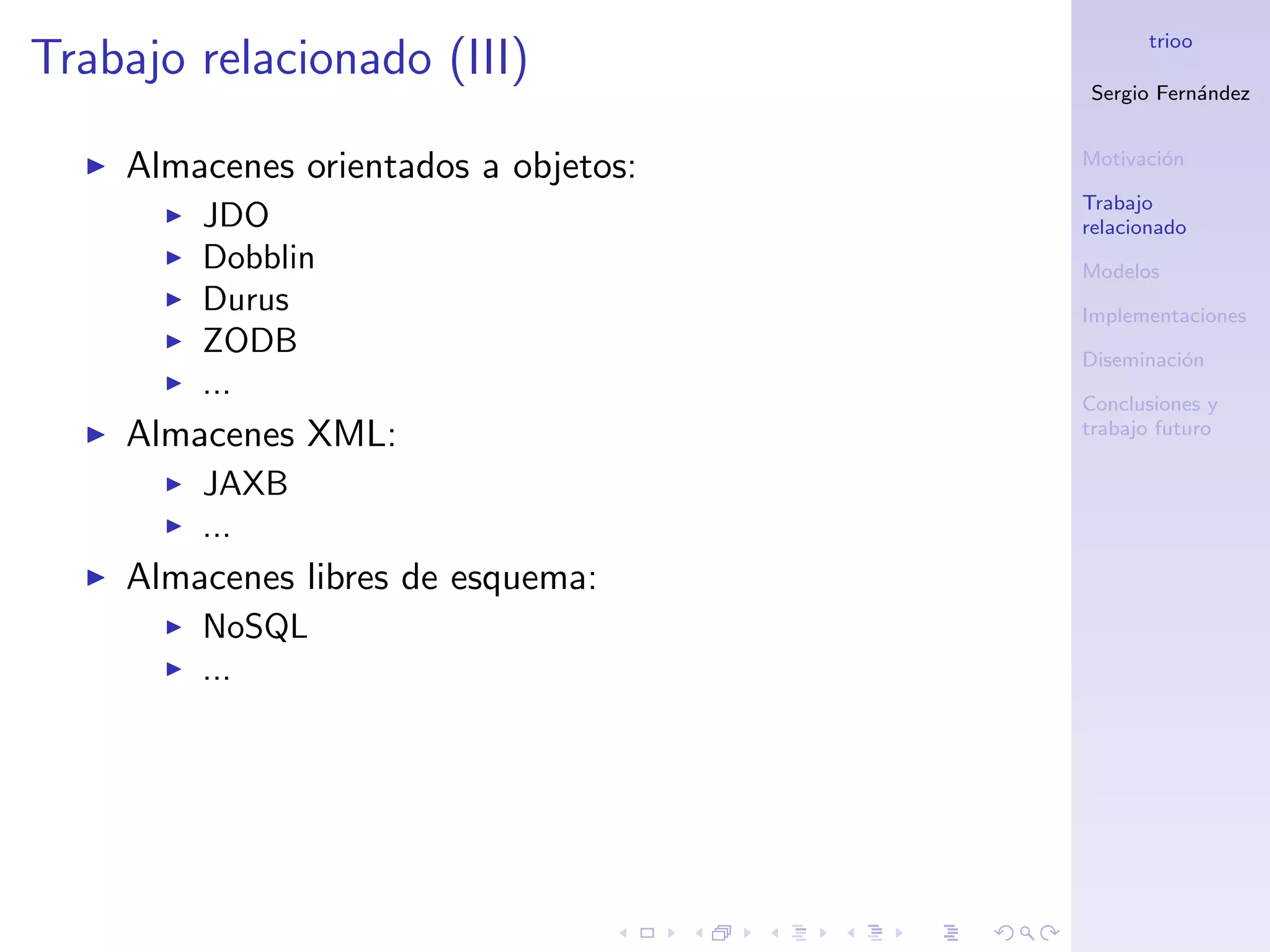 trioo
Trabajo relacionado (III)
                                      Sergio Fern´ndez
                                                 a


                                      Motivaci´n
                                              o
    Almacenes orientados a objetos:
                                      Trabajo
        JDO                           relacionado
        Dobblin                       Modelos
        Durus                         Implementaciones
        ZODB                          Diseminaci´n
                                                o
        ...                           Conclusiones y
    Almacenes XML:                    trabajo futuro

        JAXB
        ...
    Almacenes libres de esquema:
        NoSQL
        ...
 