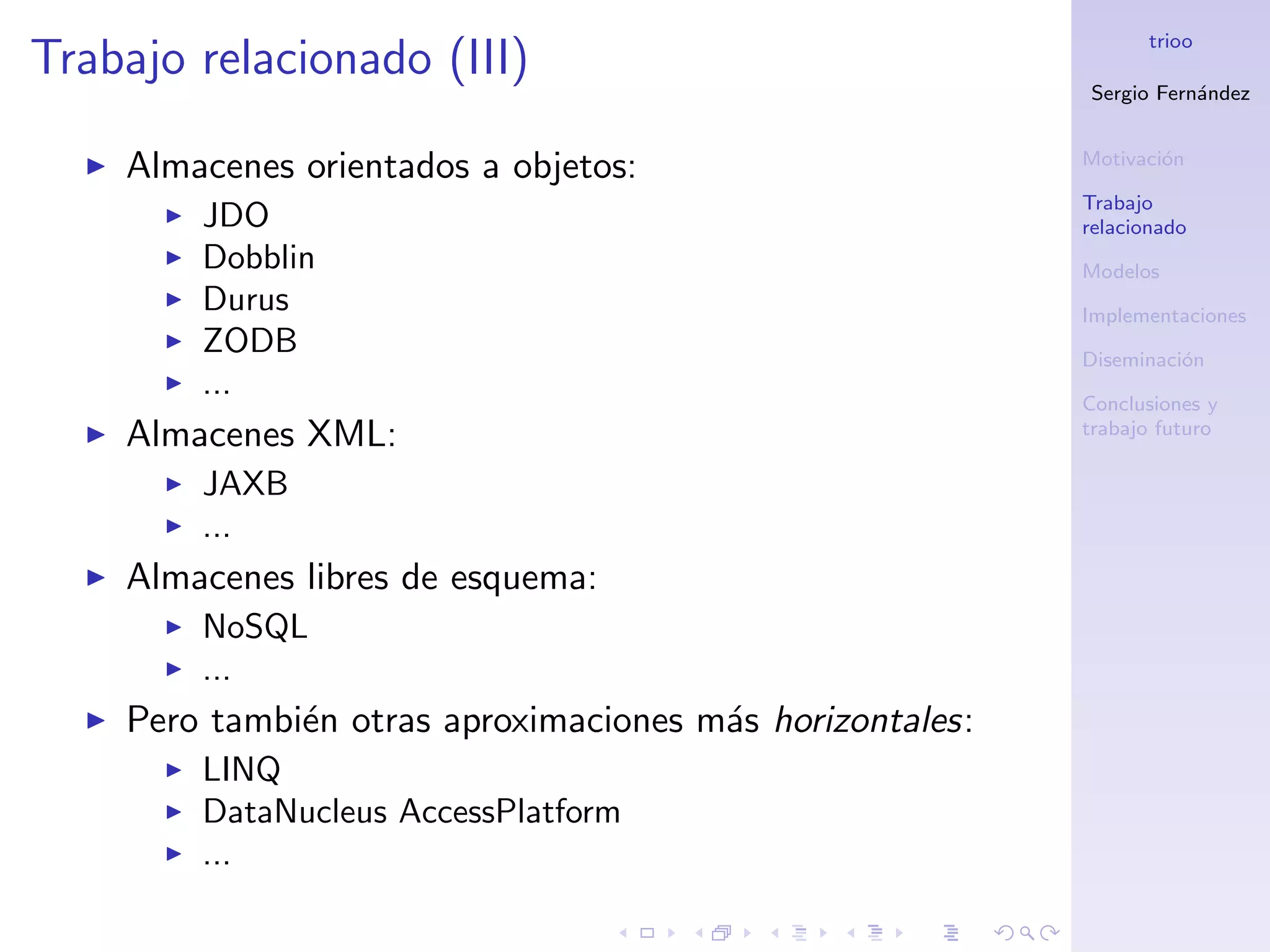 trioo
Trabajo relacionado (III)
                                                          Sergio Fern´ndez
                                                                     a


                                                          Motivaci´n
                                                                  o
    Almacenes orientados a objetos:
                                                          Trabajo
        JDO                                               relacionado
        Dobblin                                           Modelos
        Durus                                             Implementaciones
        ZODB                                              Diseminaci´n
                                                                    o
        ...                                               Conclusiones y
    Almacenes XML:                                        trabajo futuro

        JAXB
        ...
    Almacenes libres de esquema:
        NoSQL
        ...
    Pero tambi´n otras aproximaciones m´s horizontales:
              e                        a
        LINQ
        DataNucleus AccessPlatform
        ...
 