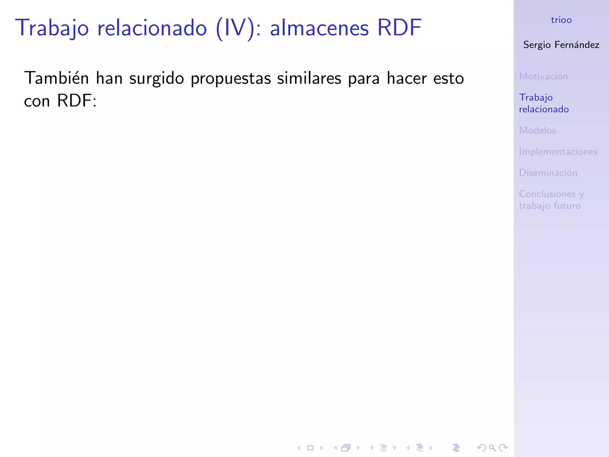 trioo
Trabajo relacionado (IV): almacenes RDF
                                                           Sergio Fern´ndez
                                                                      a


Tambi´n han surgido propuestas similares para hacer esto
     e                                                     Motivaci´n
                                                                   o

                                                           Trabajo
con RDF:                                                   relacionado

                                                           Modelos

                                                           Implementaciones

                                                           Diseminaci´n
                                                                     o

                                                           Conclusiones y
                                                           trabajo futuro
 