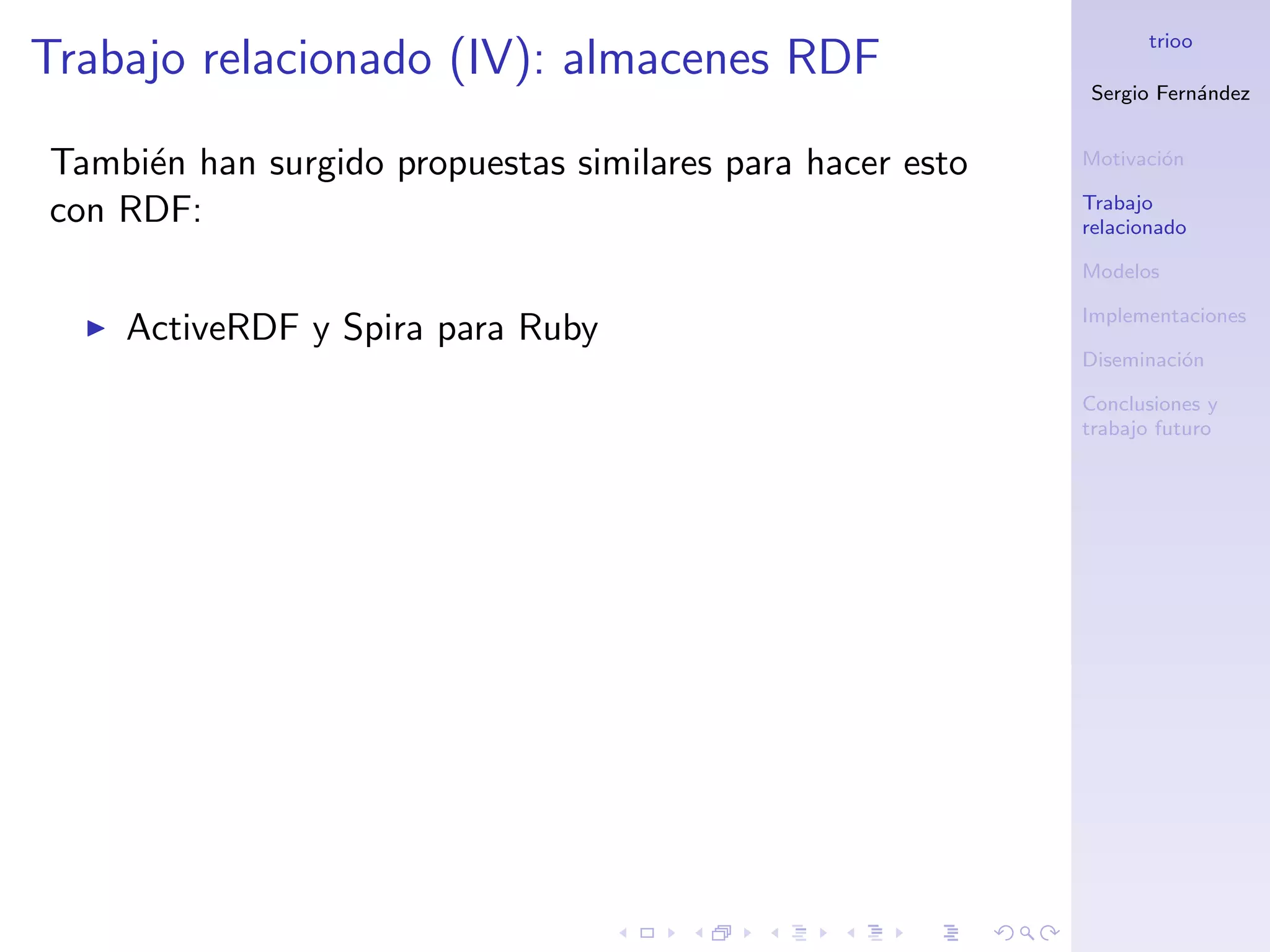trioo
Trabajo relacionado (IV): almacenes RDF
                                                           Sergio Fern´ndez
                                                                      a


Tambi´n han surgido propuestas similares para hacer esto
     e                                                     Motivaci´n
                                                                   o

                                                           Trabajo
con RDF:                                                   relacionado

                                                           Modelos

                                                           Implementaciones
    ActiveRDF y Spira para Ruby
                                                           Diseminaci´n
                                                                     o

                                                           Conclusiones y
                                                           trabajo futuro
 