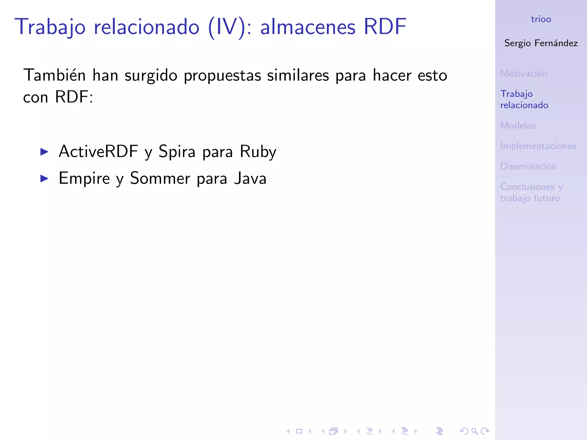 trioo
Trabajo relacionado (IV): almacenes RDF
                                                           Sergio Fern´ndez
                                                                      a


Tambi´n han surgido propuestas similares para hacer esto
     e                                                     Motivaci´n
                                                                   o

                                                           Trabajo
con RDF:                                                   relacionado

                                                           Modelos

                                                           Implementaciones
    ActiveRDF y Spira para Ruby
                                                           Diseminaci´n
                                                                     o
    Empire y Sommer para Java                              Conclusiones y
                                                           trabajo futuro
 