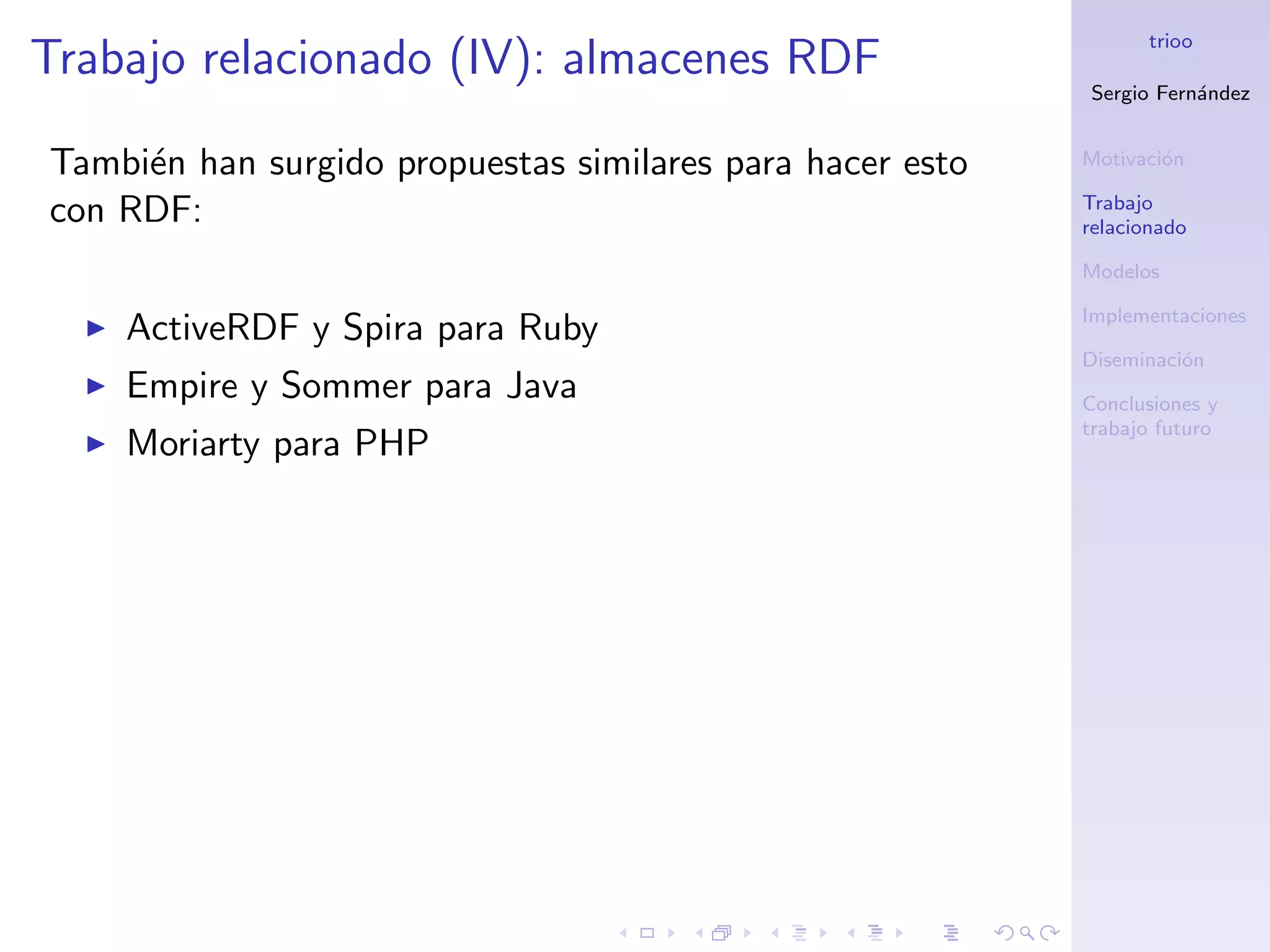 trioo
Trabajo relacionado (IV): almacenes RDF
                                                           Sergio Fern´ndez
                                                                      a


Tambi´n han surgido propuestas similares para hacer esto
     e                                                     Motivaci´n
                                                                   o

                                                           Trabajo
con RDF:                                                   relacionado

                                                           Modelos

                                                           Implementaciones
    ActiveRDF y Spira para Ruby
                                                           Diseminaci´n
                                                                     o
    Empire y Sommer para Java                              Conclusiones y
                                                           trabajo futuro
    Moriarty para PHP
 
