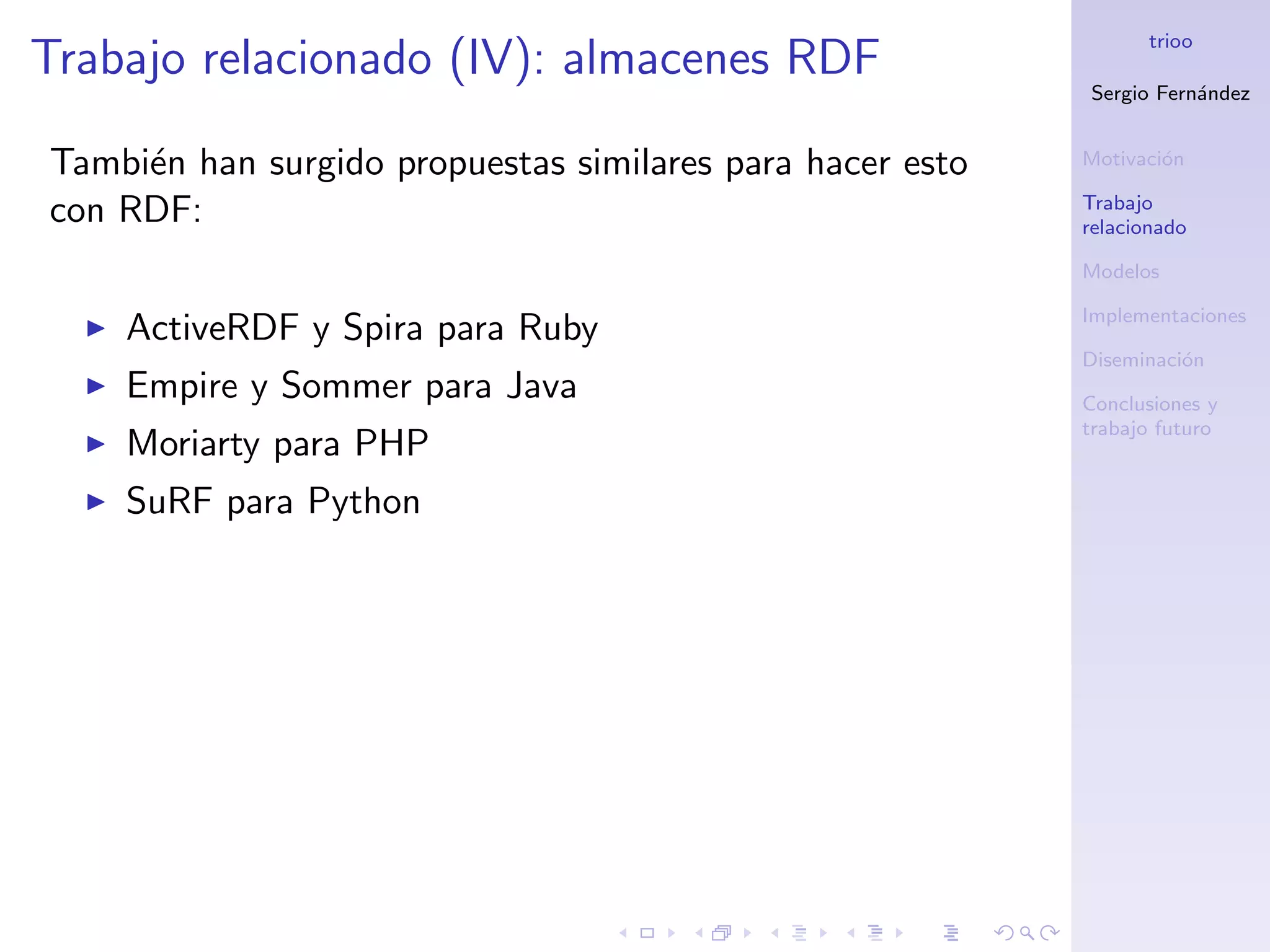trioo
Trabajo relacionado (IV): almacenes RDF
                                                           Sergio Fern´ndez
                                                                      a


Tambi´n han surgido propuestas similares para hacer esto
     e                                                     Motivaci´n
                                                                   o

                                                           Trabajo
con RDF:                                                   relacionado

                                                           Modelos

                                                           Implementaciones
    ActiveRDF y Spira para Ruby
                                                           Diseminaci´n
                                                                     o
    Empire y Sommer para Java                              Conclusiones y
                                                           trabajo futuro
    Moriarty para PHP
    SuRF para Python
 